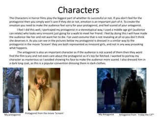Characters
    The Characters in horror films play the biggest part of whether its successful or not. If you don’t feel for the
    protagonist then you simply won’t care if they die or not, emotion is an important part of it. To create the
    emotion you need to make the audience feel sorry for your protagonist, and feel scared of your antagonist.
           I feel I did this well, I portrayed my protagonist in a stereotypical way, I used a middle age girl (audience
    can relate) who looks very innocent just going for a walk to meet her friend. I feel by doing this I will have made
    the audience like her and not want her to die. I’ve used costume that is not revealing at all so you don’t think
    she deserves it. As you can see in the pictures below my protagonist is dressed in a similar way to the
    protagonist in the movie ‘Scream’ they are both represented as innocent girls, and not in any way provoking
    what happens.
           The antagonist is also an important character as if the audience is not scared of them then they wont
    find the film scary and not even care about the protagonist as it’s too far fetched. I wanted to portray my
    character as mysterious so I avoided showing his face to make the audience more scared. I also dressed him in
    a dark long coat, as this is a popular convention dressing them in dark clothes.




                 Protagonist from the movie ‘Scream’                           My Antagonist
My protagonist                                                                                  Antagonist from ‘ Friday the 13th’
 