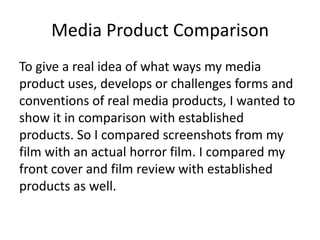 Media Product Comparison
To give a real idea of what ways my media
product uses, develops or challenges forms and
conventions of real media products, I wanted to
show it in comparison with established
products. So I compared screenshots from my
film with an actual horror film. I compared my
front cover and film review with established
products as well.
 