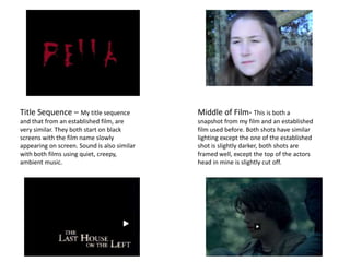 Title Sequence – My title sequence           Middle of Film- This is both a
and that from an established film, are       snapshot from my film and an established
very similar. They both start on black       film used before. Both shots have similar
screens with the film name slowly            lighting except the one of the established
appearing on screen. Sound is also similar   shot is slightly darker, both shots are
with both films using quiet, creepy,         framed well, except the top of the actors
ambient music.                               head in mine is slightly cut off.
 