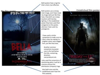Both posters have a tag line
                 that is short, but effective.


My film poster   Both posters use a strong        Established film poster
                 main image, and I have made
                 my image dark just like they
                 have, they both use creepy
                 locations with low key
                 lighting. In the established
                 poster they have used their
                 antagonist on the poster,
                 whereas I have used my
                 protagonist.


                  I have used a similar
                  convention to make sure my
                  title is clear by making it a
                  brighter colour and a bigger
                  font, just like they have,

                    Another common
                    convention my poster
                    uses is the text below
                    the title, containing,
                    directors,
                    cast,producers etc.
                 I also used the convention of
                 mentioning when it will be in
                 cinemas and put the
                 distribution company's logo
                  Also both mine and the
                  established cover have the
                  films website.
 