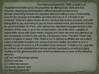 The hotel proprietors Act, 1956, a hotel is an
“Establishment held out by the proprietor as offering food, drink and if so
required, sleeping accommodation, without special contract to any
traveler presenting himself who appears able and willing to pay a reasonable
sum for the services and facilities provided and who is in a fit state to be
received”. Hotel is a place where all who conduct themselves properly, and who
being able to pay and ready to pay for there entertainment, are received, if there
be accommodation for them, who without any stipulated engagement as to the
duration of their stay or as to the compensation, are while there, supplied at
reasonable cause with there meals, lodging and other services and attention as
are necessarily incident to the use As a temporary home. The term „Hotel‟ was
used in England in about 1760. Hotel or inn is defined by British law as a place
where a bonafide travelers can receive food and shelter, provided he is in a
position to pay for and is in a fit condition to be received‟. A Hotel or inn may also
be defined as an establishment whose primary business is providing lodging
facilities for the general public and which furnishes one or more of the following
services
(a)Food and Beverage service
(b)Room service
(c) Uniformed service
(d)Laundry service and
(e) Use of furniture etc.
 