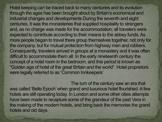 Hotel keeping can be traced back to many centuries and its evolution
through the ages has been brought about by Britain‟s economical and
industrial changes and developments During the seventh and eight
centuries, it was the monasteries that supplied hospitality to strangers
and, as no charge was made for the accommodation; all travelers were
expected to contribute according to their means to the abbey funds. As
more people began to travel there group themselves together, not only for
the company, but for mutual protection from highway men and robbers.
Consequently, travelers arrived in groups at a monastery and it was often
difficult to accommodate them all. In the early nineteenth century the
concept of a hotel room in the bedroom, and this period is known as
“Golden age of hotel of the great Britain and the world”. Hotel proprietors
were legally referred to as „Common Innkeepers‟

                                   The turn of the century saw an era that
was called „Belle Epoch‟ when grand and luxurious hotel flourished. A few
hotels are still operating today. In London and some other cities attempts
have been made to recapture some of the grandeur of the past Vera in
the making of the modern hotels, and bring back the memories the grand
hotels and old days.
 