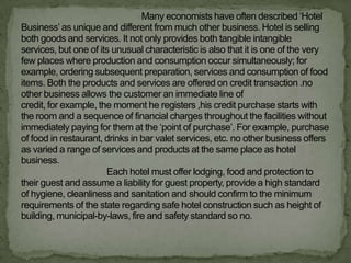 Many economists have often described „Hotel
Business‟ as unique and different from much other business. Hotel is selling
both goods and services. It not only provides both tangible intangible
services, but one of its unusual characteristic is also that it is one of the very
few places where production and consumption occur simultaneously; for
example, ordering subsequent preparation, services and consumption of food
items. Both the products and services are offered on credit transaction .no
other business allows the customer an immediate line of
credit, for example, the moment he registers ,his credit purchase starts with
the room and a sequence of financial charges throughout the facilities without
immediately paying for them at the „point of purchase‟. For example, purchase
of food in restaurant, drinks in bar valet services, etc. no other business offers
as varied a range of services and products at the same place as hotel
business.
                       Each hotel must offer lodging, food and protection to
their guest and assume a liability for guest property, provide a high standard
of hygiene, cleanliness and sanitation and should confirm to the minimum
requirements of the state regarding safe hotel construction such as height of
building, municipal-by-laws, fire and safety standard so no.
 