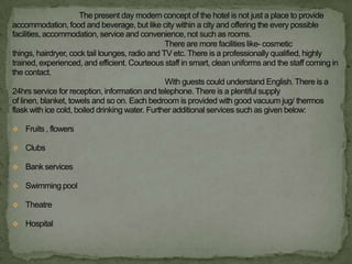 The present day modern concept of the hotel is not just a place to provide
accommodation, food and beverage, but like city within a city and offering the every possible
facilities, accommodation, service and convenience, not such as rooms.
                                                 There are more facilities like- cosmetic
things, hairdryer, cock tail lounges, radio and TV etc. There is a professionally qualified, highly
trained, experienced, and efficient. Courteous staff in smart, clean uniforms and the staff coming in
the contact.
                                                 With guests could understand English. There is a
24hrs service for reception, information and telephone. There is a plentiful supply
of linen, blanket, towels and so on. Each bedroom is provided with good vacuum jug/ thermos
flask with ice cold, boiled drinking water. Further additional services such as given below:

 Fruits , flowers

 Clubs

 Bank services

 Swimming pool

 Theatre

 Hospital
 