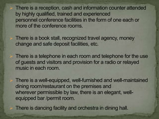  There is a reception, cash and information counter attended
  by highly qualified, trained and experienced
  personnel conference facilities in the form of one each or
  more of the conference rooms.

 There is a book stall, recognized travel agency, money
  change and safe deposit facilities, etc.

 There is a telephone in each room and telephone for the use
  of guests and visitors and provision for a radio or relayed
  music in each room.

 There is a well-equipped, well-furnished and well-maintained
  dining room/restaurant on the premises and
  wherever permissible by law, there is an elegant, well-
  equipped bar /permit room.
 There is dancing facility and orchestra in dining hall.
 