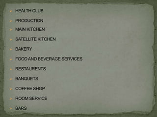  HEALTH CLUB

 PRODUCTION

 MAIN KITCHEN

 SATELLITE KITCHEN

 BAKERY

 FOOD AND BEVERAGE SERVICES

 RESTAURENTS

 BANQUETS

 COFFEE SHOP

 ROOM SERVICE

 BARS
 