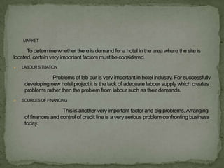 MARKET

      To determine whether there is demand for a hotel in the area where the site is
located, certain very important factors must be considered.
   LABOUR SITUATION

                 Problems of lab our is very important in hotel industry. For successfully
     developing new hotel project it is the lack of adequate labour supply which creates
     problems rather then the problem from labour such as their demands.
   SOURCES OF FINANCING

                      This is another very important factor and big problems. Arranging
     of finances and control of credit line is a very serious problem confronting business
     today.
 