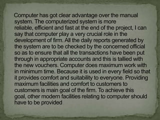 Computer has got clear advantage over the manual
system. The computerized system is more
reliable, efficient and fast at the end of the project, I can
say that computer play a very crucial role in the
development of firm. All the daily reports generated by
the system are to be checked by the concerned official
so as to ensure that all the transactions have been put
through in appropriate accounts and this is tallied with
the new vouchers. Computer does maximum work with
in minimum time. Because it is used in every field so that
it provides comfort and suitability to everyone. Providing
maximum facilities and comfort to customers to
customers is main goal of the firm. To achieve this
goal, other modern facilities relating to computer should
have to be provided
 