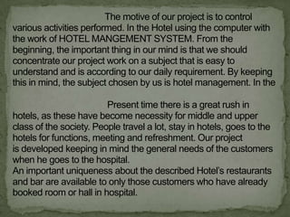 The motive of our project is to control
various activities performed. In the Hotel using the computer with
the work of HOTEL MANGEMENT SYSTEM. From the
beginning, the important thing in our mind is that we should
concentrate our project work on a subject that is easy to
understand and is according to our daily requirement. By keeping
this in mind, the subject chosen by us is hotel management. In the

                         Present time there is a great rush in
hotels, as these have become necessity for middle and upper
class of the society. People travel a lot, stay in hotels, goes to the
hotels for functions, meeting and refreshment. Our project
is developed keeping in mind the general needs of the customers
when he goes to the hospital.
An important uniqueness about the described Hotel‟s restaurants
and bar are available to only those customers who have already
booked room or hall in hospital.
 