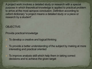 A project work involves a detailed study or research with a special
purpose in which theoretical knowledge is applied to practical problem
to arrive at the most apropos conclusion. Definition according to
oxford dictionary “a project means a detailed study or a piece or
research by a student”.


OBJECTIVE:

Provide practical knowledge

 To develop a creative and logical thinking

 To provide a better understanding of the subject by making at more
   interesting and practical oriented

 To improve analysis skill which help them in taking correct
   decisions and to achieve the given target
 