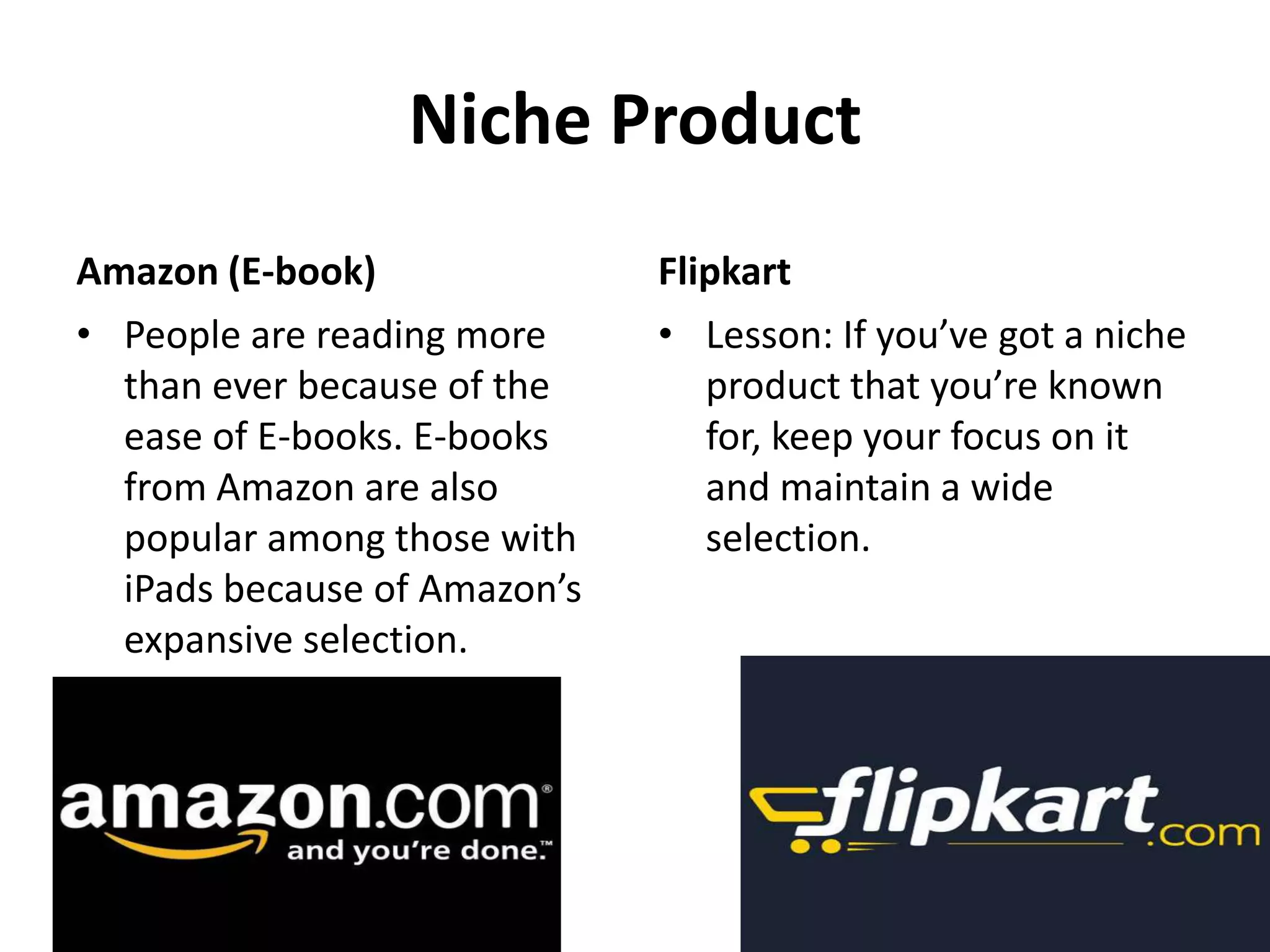 Niche Product
Amazon (E-book) Flipkart
• People are reading more • Lesson: If you’ve got a niche
than ever because of the product that you’re known
ease of E-books. E-books for, keep your focus on it
from Amazon are also and maintain a wide
popular among those with selection.
iPads because of Amazon’s
expansive selection.