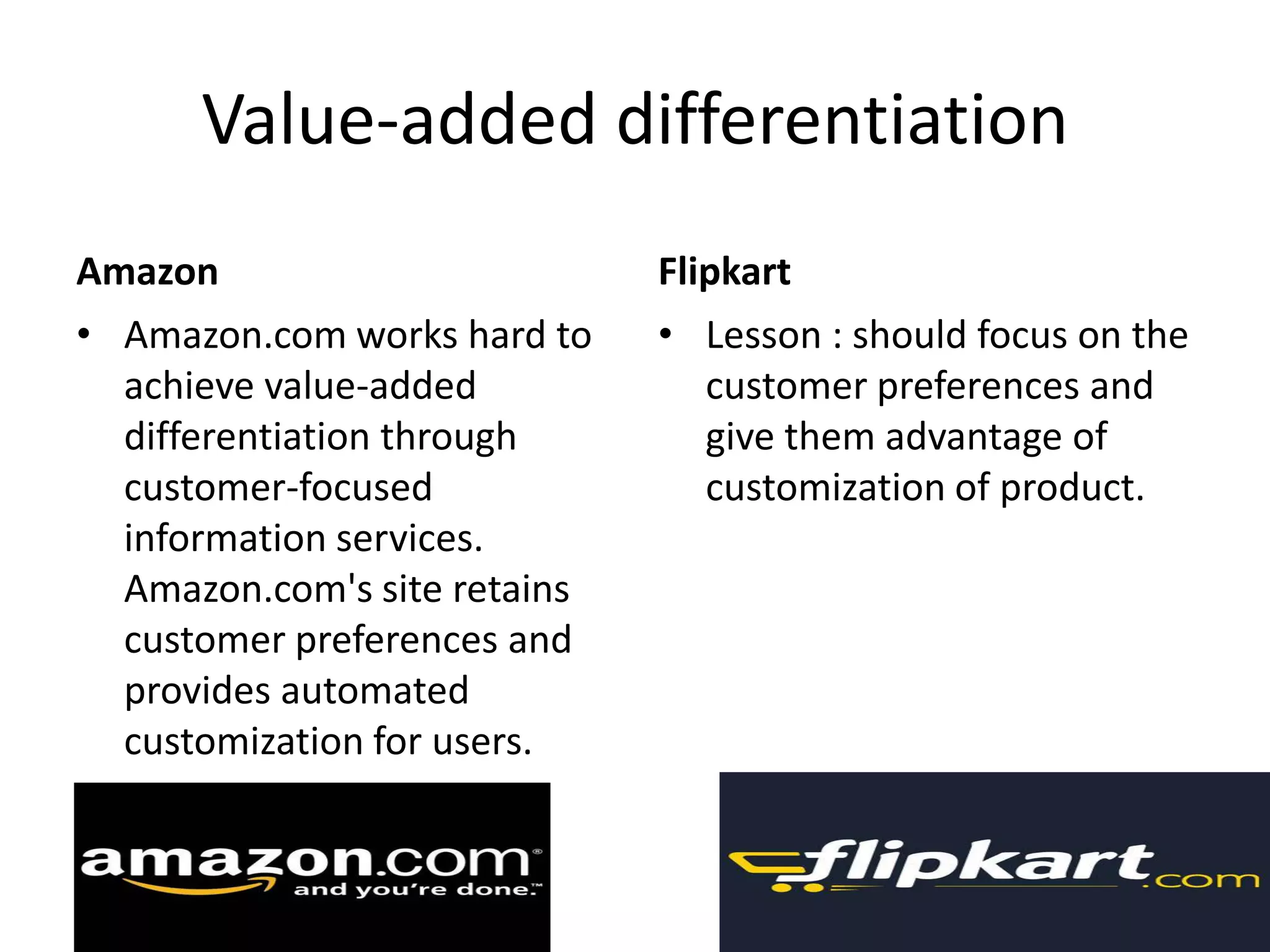 Value-added differentiation
Amazon Flipkart
• Amazon.com works hard to • Lesson : should focus on the
achieve value-added customer preferences and
differentiation through give them advantage of
customer-focused customization of product.
information services.
Amazon.com's site retains
customer preferences and
provides automated
customization for users.