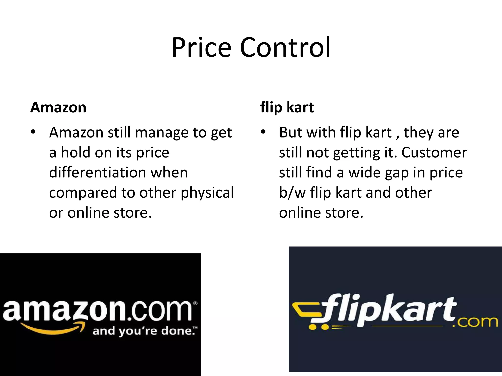 Price Control
Amazon flip kart
• Amazon still manage to get • But with flip kart , they are
a hold on its price still not getting it. Customer
differentiation when still find a wide gap in price
compared to other physical b/w flip kart and other
or online store. online store.