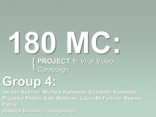180 MC:
  {          PROJECT 1: Viral Video
             Campaign

Group 4:
Jordan Kelman, Micheal Kolawole, Elizabeth Komolafe,
Priyanka Padan, Kate Westran, Laura McFarlane, Reema
Patria,
Jessica Bilimoria, Sun Jolanda
 