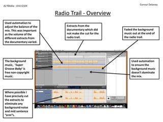 A2 Media : Unit G324                                                   Connor Delaney


                             Radio Trail - Overview
 Used automation to
 adjust the balance of the       Extracts from the
 mix. This was important         documentary which did      Faded the background
 as the volume of the            not make the cut for the   music out at the end of
 different extracts from         radio trail.               the radio trail.
 the documentary varied.




 The background                                                  Used automation
 music, ‘Super                                                   to ensure the
 Groove Baby’ is                                                 background music
 free non-copyright                                              doesn’t dominate
 music.                                                          the mix.




 Where possible I
 have precisely cut
 the extracts to
 eliminate any
 background noise
 and mid sentence
 “erm”s.
 