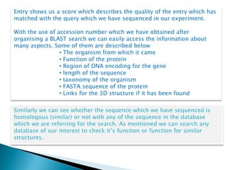 Entry shows us a score which describes the quality of the entry which has
matched with the query which we have sequenced in our experiment.

With the use of accession number which we have obtained after
organising a BLAST search we can easily access the information about
many aspects. Some of them are described below
                 • The organism from which it came
                 • Function of the protein
                 • Region of DNA encoding for the gene
                 • length of the sequence
                 • taxonomy of the organism
                 • FASTA sequence of the protein
                 • Links for the 3D structure if it has been found


Similarly we can see whether the sequence which we have sequenced is
homologous (similar) or not with any of the sequence in the database
which we are referring for the search. As mentioned we can search any
database of our interest to check it’s function or function for similar
structures.
 