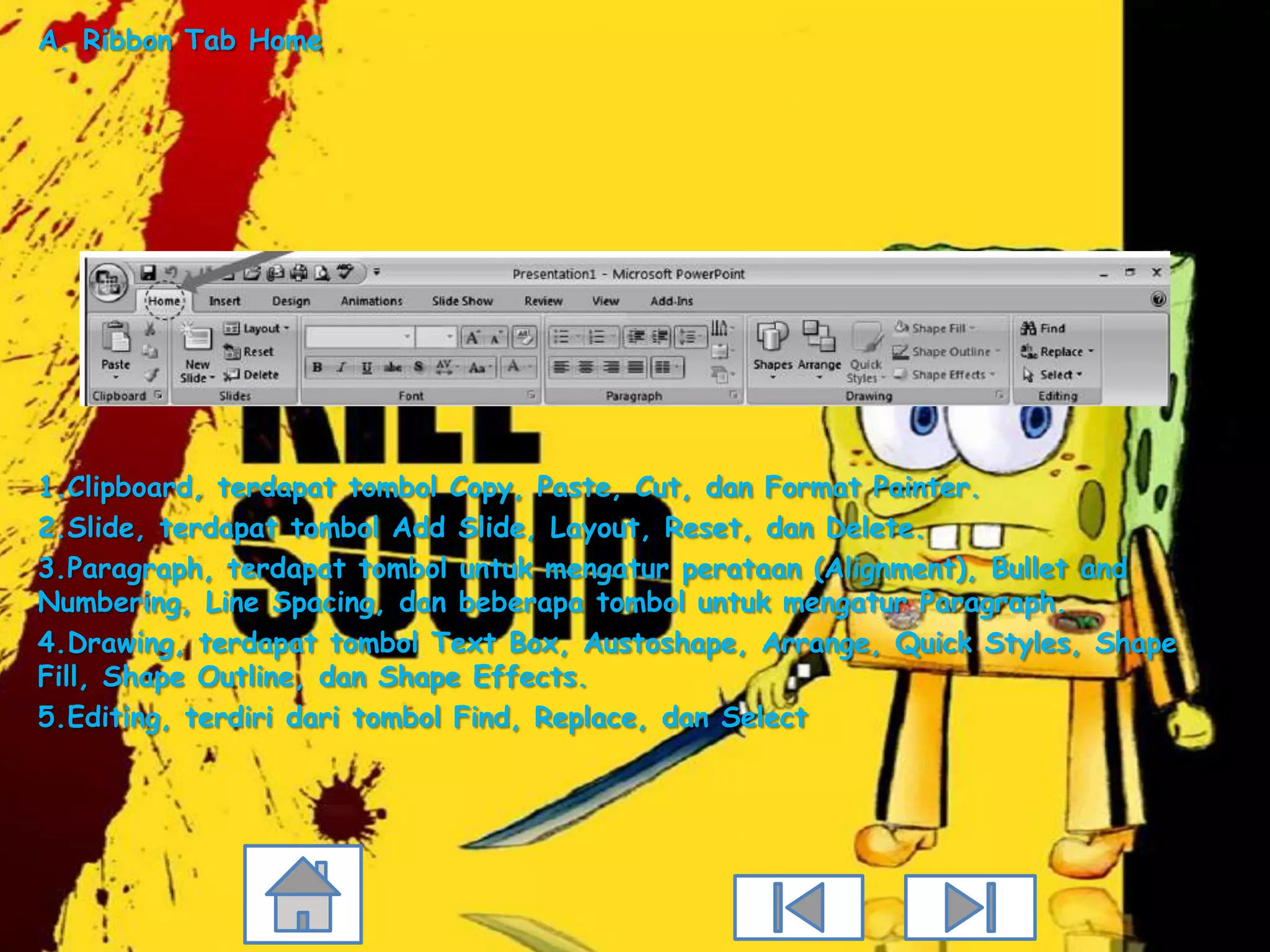A. Ribbon Tab Home




1.Clipboard, terdapat tombol Copy, Paste, Cut, dan Format Painter.
2.Slide, terdapat tombol Add Slide, Layout, Reset, dan Delete.
3.Paragraph, terdapat tombol untuk mengatur perataan (Alignment), Bullet and
Numbering, Line Spacing, dan beberapa tombol untuk mengatur Paragraph.
4.Drawing, terdapat tombol Text Box, Austoshape, Arrange, Quick Styles, Shape
Fill, Shape Outline, dan Shape Effects.
5.Editing, terdiri dari tombol Find, Replace, dan Select
 