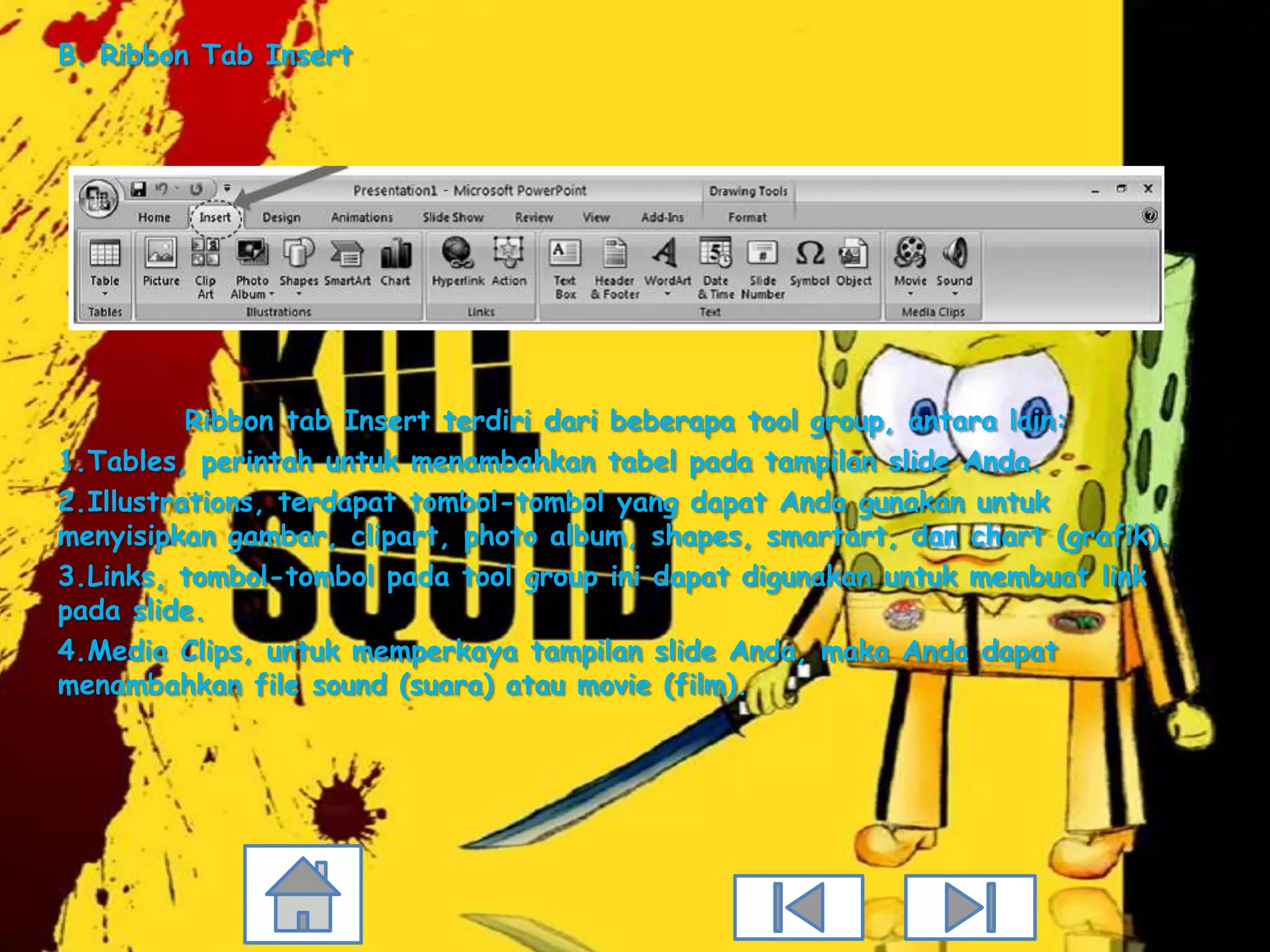 B. Ribbon Tab Insert




          Ribbon tab Insert terdiri dari beberapa tool group, antara lain:
1.Tables, perintah untuk menambahkan tabel pada tampilan slide Anda.
2.Illustrations, terdapat tombol-tombol yang dapat Anda gunakan untuk
menyisipkan gambar, clipart, photo album, shapes, smartart, dan chart (grafik).
3.Links, tombol-tombol pada tool group ini dapat digunakan untuk membuat link
pada slide.
4.Media Clips, untuk memperkaya tampilan slide Anda, maka Anda dapat
menambahkan file sound (suara) atau movie (film).
 