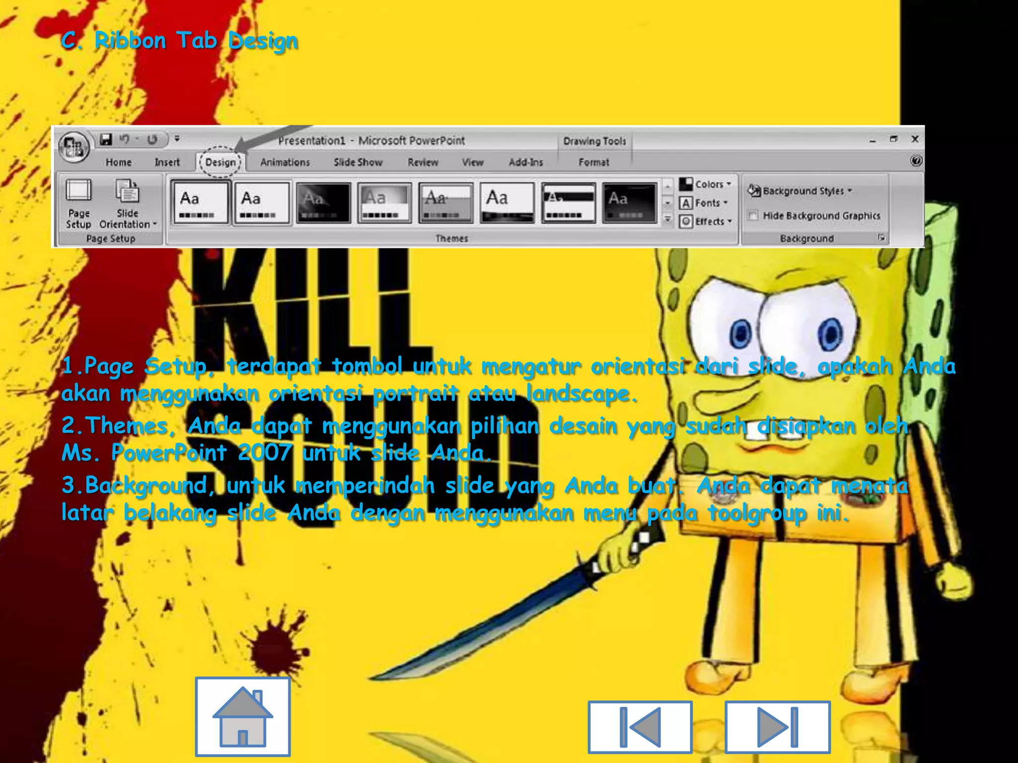 C. Ribbon Tab Design




1.Page Setup, terdapat tombol untuk mengatur orientasi dari slide, apakah Anda
akan menggunakan orientasi portrait atau landscape.
2.Themes, Anda dapat menggunakan pilihan desain yang sudah disiapkan oleh
Ms. PowerPoint 2007 untuk slide Anda.
3.Background, untuk memperindah slide yang Anda buat. Anda dapat menata
latar belakang slide Anda dengan menggunakan menu pada toolgroup ini.
 