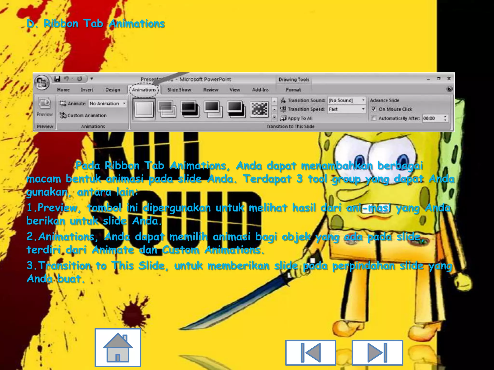 D. Ribbon Tab Animations




          Pada Ribbon Tab Animations, Anda dapat menambahkan berbagai
macam bentuk animasi pada slide Anda. Terdapat 3 tool group yang dapat Anda
gunakan, antara lain:
1.Preview, tombol ini dipergunakan untuk melihat hasil dari ani-masi yang Anda
berikan untuk slide Anda.
2.Animations, Anda dapat memilih animasi bagi objek yang ada pada slide,
terdiri dari Animate dan Custom Animations.
3.Transition to This Slide, untuk memberikan slide pada perpindahan slide yang
Anda buat.
 