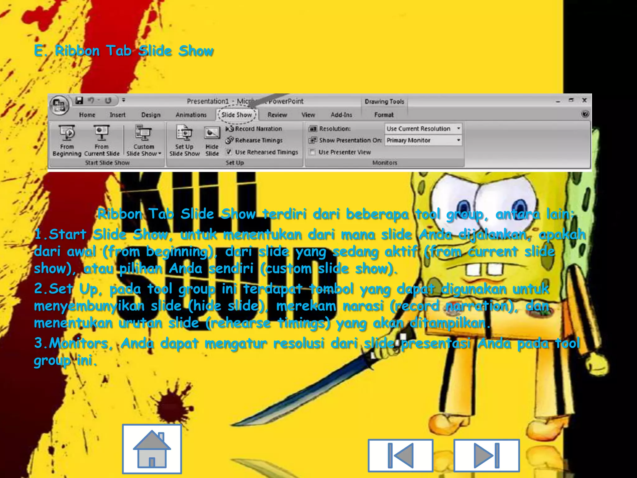 E. Ribbon Tab Slide Show




          Ribbon Tab Slide Show terdiri dari beberapa tool group, antara lain:
1.Start Slide Show, untuk menentukan dari mana slide Anda dijalankan, apakah
dari awal (from beginning), dari slide yang sedang aktif (from current slide
show), atau pilihan Anda sendiri (custom slide show).
2.Set Up, pada tool group ini terdapat tombol yang dapat digunakan untuk
menyembunyikan slide (hide slide), merekam narasi (record narration), dan
menentukan urutan slide (rehearse timings) yang akan ditampilkan.
3.Monitors, Anda dapat mengatur resolusi dari slide presentasi Anda pada tool
group ini.
 