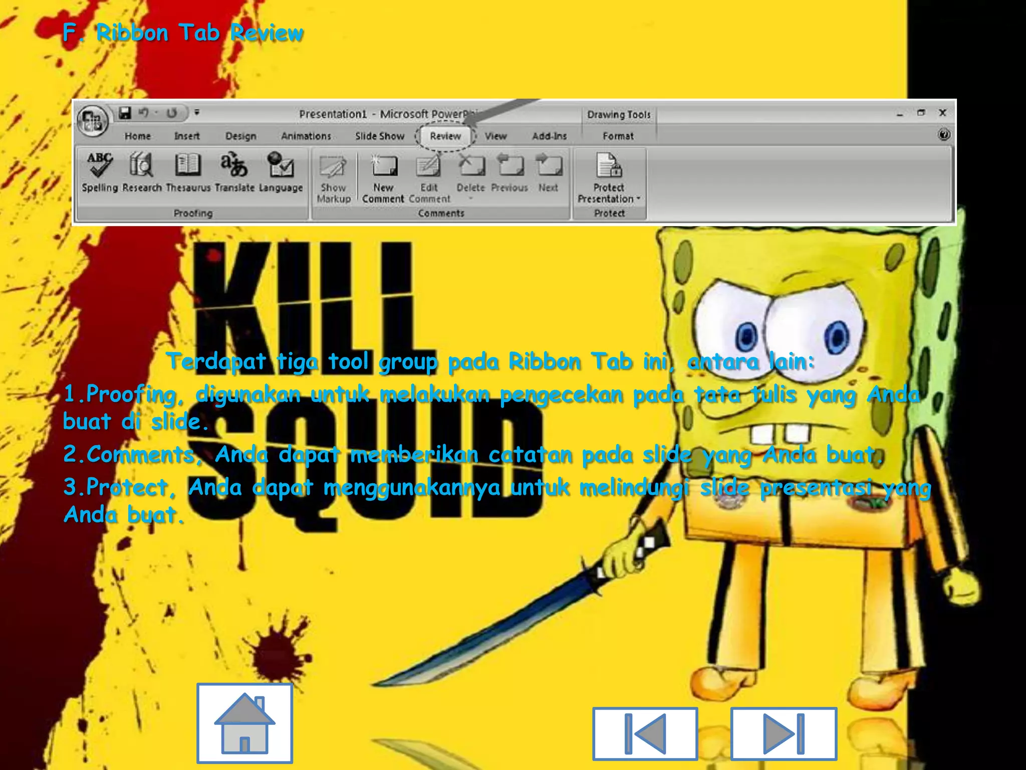 F. Ribbon Tab Review




          Terdapat tiga tool group pada Ribbon Tab ini, antara lain:
1.Proofing, digunakan untuk melakukan pengecekan pada tata tulis yang Anda
buat di slide.
2.Comments, Anda dapat memberikan catatan pada slide yang Anda buat.
3.Protect, Anda dapat menggunakannya untuk melindungi slide presentasi yang
Anda buat.
 