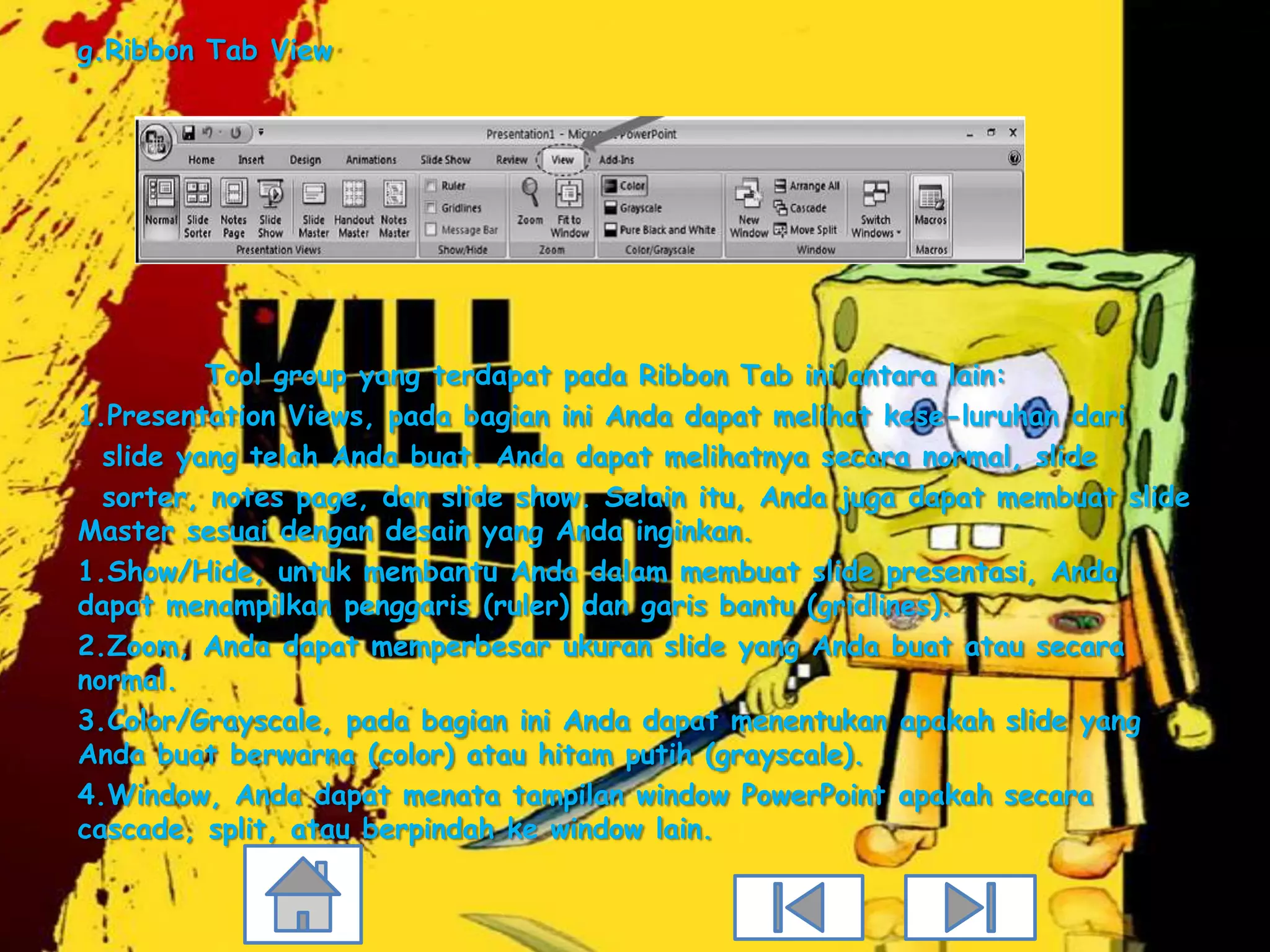 g.Ribbon Tab View




          Tool group yang terdapat pada Ribbon Tab ini antara lain:
1.Presentation Views, pada bagian ini Anda dapat melihat kese-luruhan dari
  slide yang telah Anda buat. Anda dapat melihatnya secara normal, slide
  sorter, notes page, dan slide show. Selain itu, Anda juga dapat membuat slide
Master sesuai dengan desain yang Anda inginkan.
1.Show/Hide, untuk membantu Anda dalam membuat slide presentasi, Anda
dapat menampilkan penggaris (ruler) dan garis bantu (gridlines).
2.Zoom, Anda dapat memperbesar ukuran slide yang Anda buat atau secara
normal.
3.Color/Grayscale, pada bagian ini Anda dapat menentukan apakah slide yang
Anda buat berwarna (color) atau hitam putih (grayscale).
4.Window, Anda dapat menata tampilan window PowerPoint apakah secara
cascade, split, atau berpindah ke window lain.
 