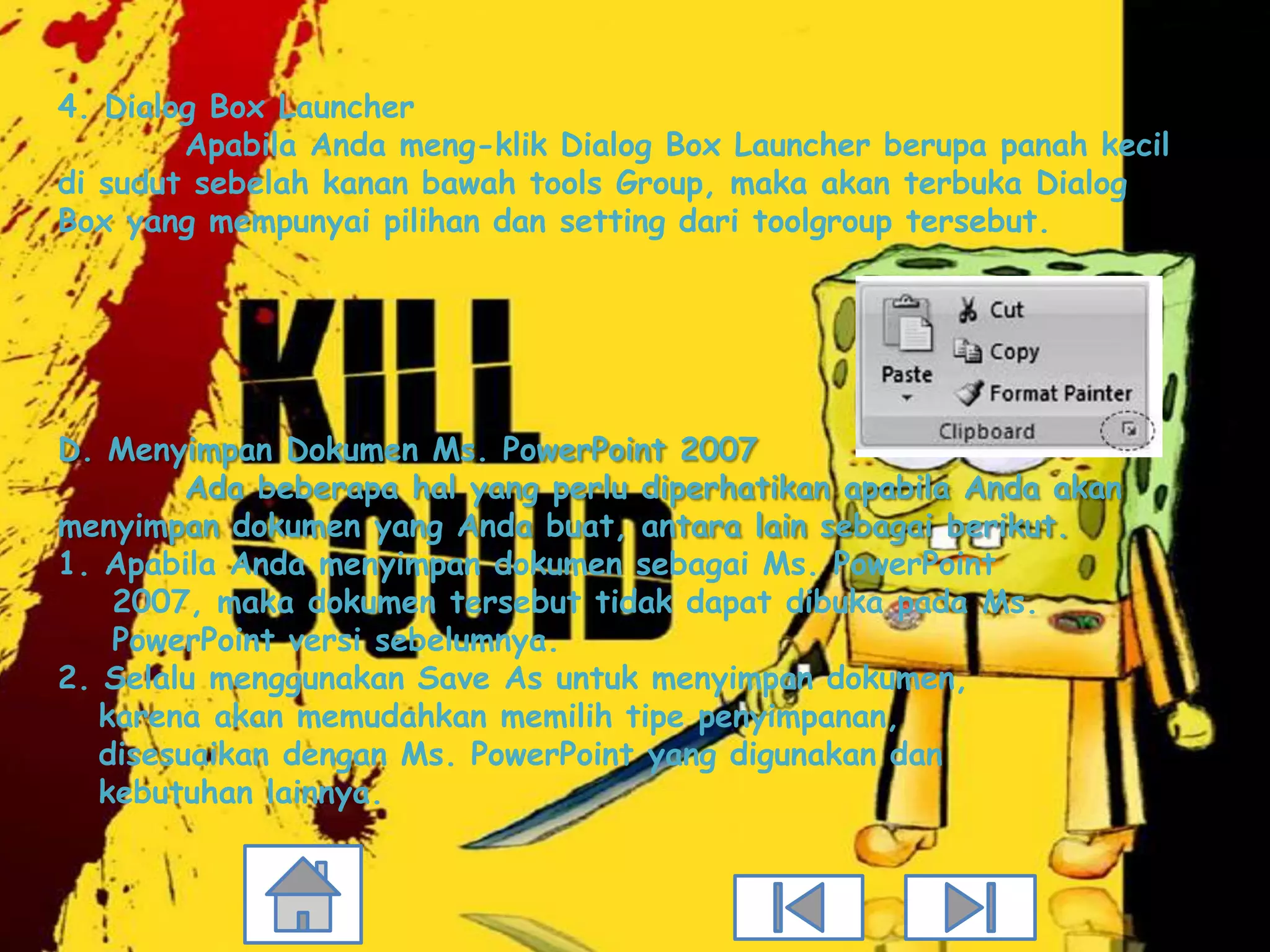 4. Dialog Box Launcher
        Apabila Anda meng-klik Dialog Box Launcher berupa panah kecil
di sudut sebelah kanan bawah tools Group, maka akan terbuka Dialog
Box yang mempunyai pilihan dan setting dari toolgroup tersebut.




D. Menyimpan Dokumen Ms. PowerPoint 2007
         Ada beberapa hal yang perlu diperhatikan apabila Anda akan
menyimpan dokumen yang Anda buat, antara lain sebagai berikut.
1. Apabila Anda menyimpan dokumen sebagai Ms. PowerPoint
    2007, maka dokumen tersebut tidak dapat dibuka pada Ms.
    PowerPoint versi sebelumnya.
2. Selalu menggunakan Save As untuk menyimpan dokumen,
   karena akan memudahkan memilih tipe penyimpanan,
   disesuaikan dengan Ms. PowerPoint yang digunakan dan
   kebutuhan lainnya.
 