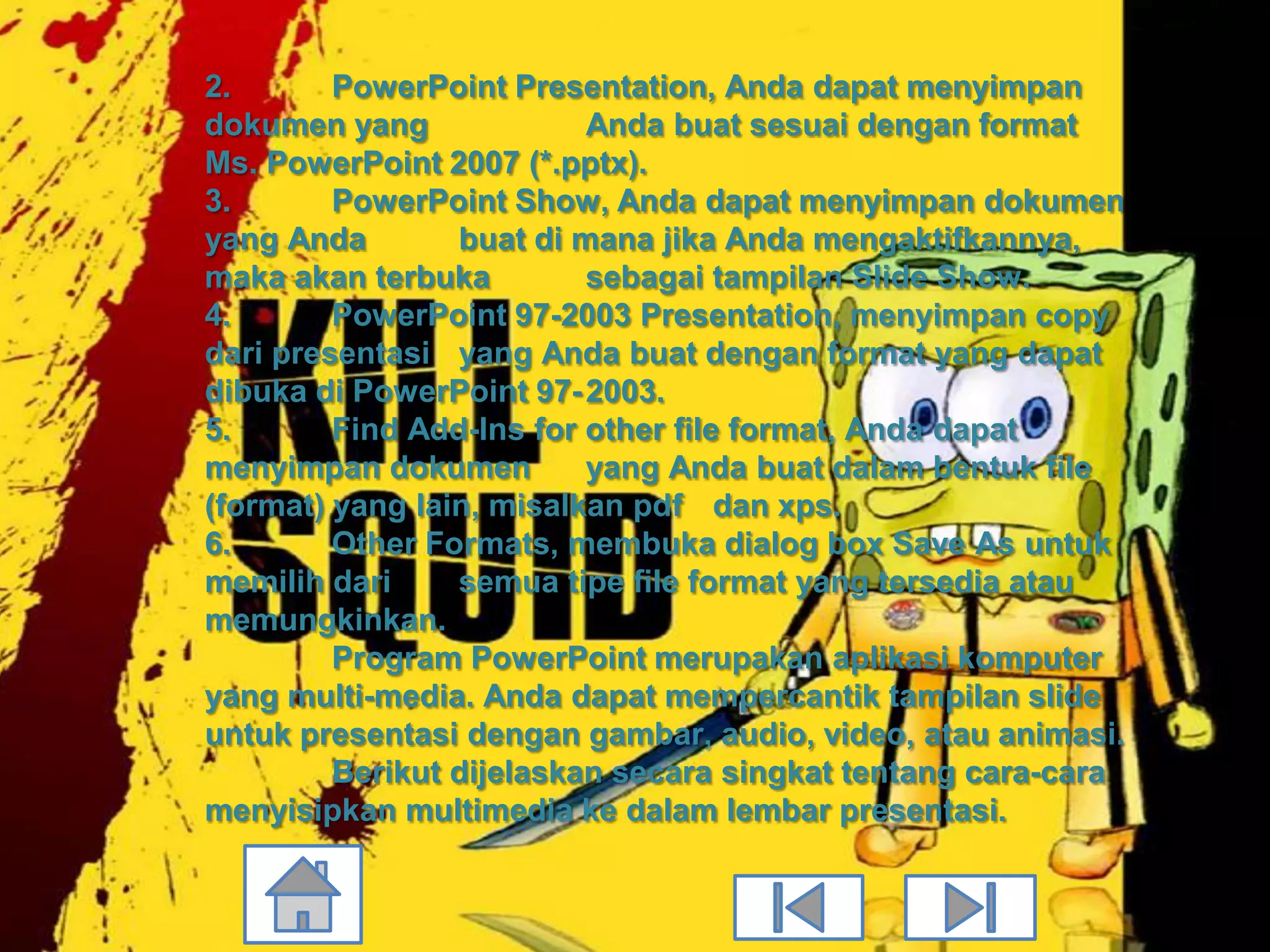 2.       PowerPoint Presentation, Anda dapat menyimpan
dokumen yang              Anda buat sesuai dengan format
Ms. PowerPoint 2007 (*.pptx).
3.       PowerPoint Show, Anda dapat menyimpan dokumen
yang Anda        buat di mana jika Anda mengaktifkannya,
maka akan terbuka         sebagai tampilan Slide Show.
4.       PowerPoint 97-2003 Presentation, menyimpan copy
dari presentasi yang Anda buat dengan format yang dapat
dibuka di PowerPoint 97- 2003.
5.       Find Add-Ins for other file format, Anda dapat
menyimpan dokumen         yang Anda buat dalam bentuk file
(format) yang lain, misalkan pdf dan xps.
6.       Other Formats, membuka dialog box Save As untuk
memilih dari     semua tipe file format yang tersedia atau
memungkinkan.
         Program PowerPoint merupakan aplikasi komputer
yang multi-media. Anda dapat mempercantik tampilan slide
untuk presentasi dengan gambar, audio, video, atau animasi.
         Berikut dijelaskan secara singkat tentang cara-cara
menyisipkan multimedia ke dalam lembar presentasi.
 