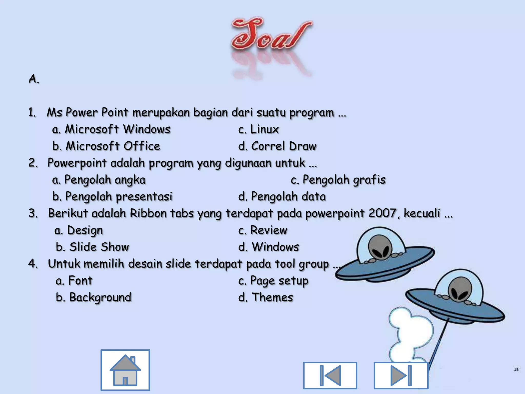 A.

1. Ms Power Point merupakan bagian dari suatu program ...
    a. Microsoft Windows             c. Linux
    b. Microsoft Office              d. Correl Draw
2. Powerpoint adalah program yang digunaan untuk ...
    a. Pengolah angka                          c. Pengolah grafis
    b. Pengolah presentasi           d. Pengolah data
3. Berikut adalah Ribbon tabs yang terdapat pada powerpoint 2007, kecuali ...
    a. Design                        c. Review
     b. Slide Show                   d. Windows
4. Untuk memilih desain slide terdapat pada tool group ...
     a. Font                         c. Page setup
     b. Background                   d. Themes
 