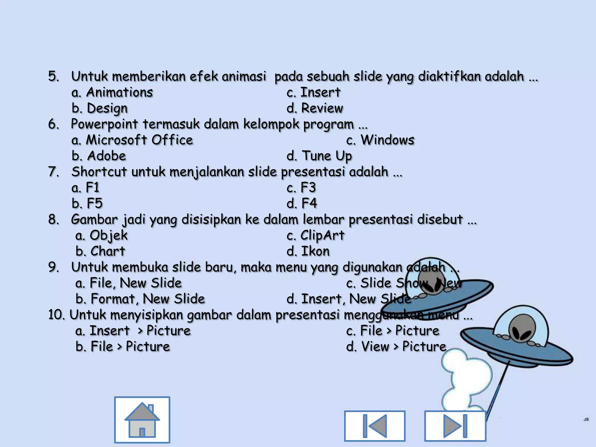 5. Untuk memberikan efek animasi pada sebuah slide yang diaktifkan adalah ...
    a. Animations                     c. Insert
    b. Design                         d. Review
6. Powerpoint termasuk dalam kelompok program ...
    a. Microsoft Office                          c. Windows
    b. Adobe                          d. Tune Up
7. Shortcut untuk menjalankan slide presentasi adalah ...
    a. F1                             c. F3
    b. F5                             d. F4
8. Gambar jadi yang disisipkan ke dalam lembar presentasi disebut ...
     a. Objek                         c. ClipArt
     b. Chart                         d. Ikon
9. Untuk membuka slide baru, maka menu yang digunakan adalah ...
     a. File, New Slide                          c. Slide Show, New
     b. Format, New Slide             d. Insert, New Slide
10. Untuk menyisipkan gambar dalam presentasi menggunakan menu ...
     a. Insert > Picture                         c. File > Picture
     b. File > Picture                           d. View > Picture
 