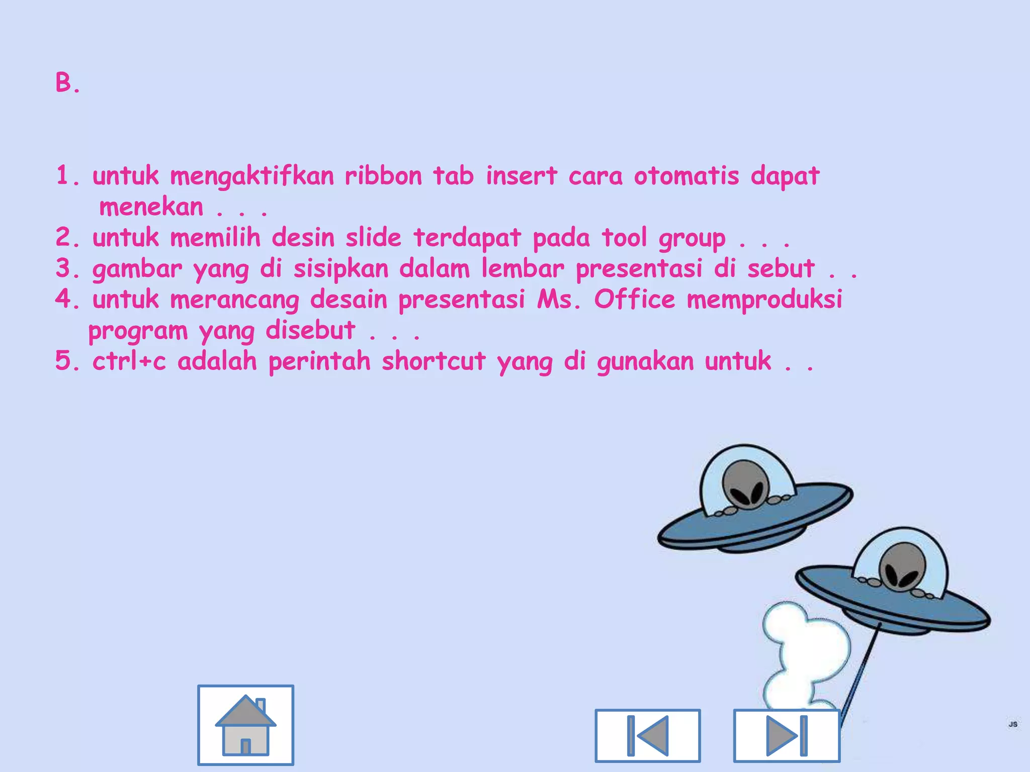 B.


1. untuk mengaktifkan ribbon tab insert cara otomatis dapat
    menekan . . .
2. untuk memilih desin slide terdapat pada tool group . . .
3. gambar yang di sisipkan dalam lembar presentasi di sebut . .
4. untuk merancang desain presentasi Ms. Office memproduksi
   program yang disebut . . .
5. ctrl+c adalah perintah shortcut yang di gunakan untuk . .
 