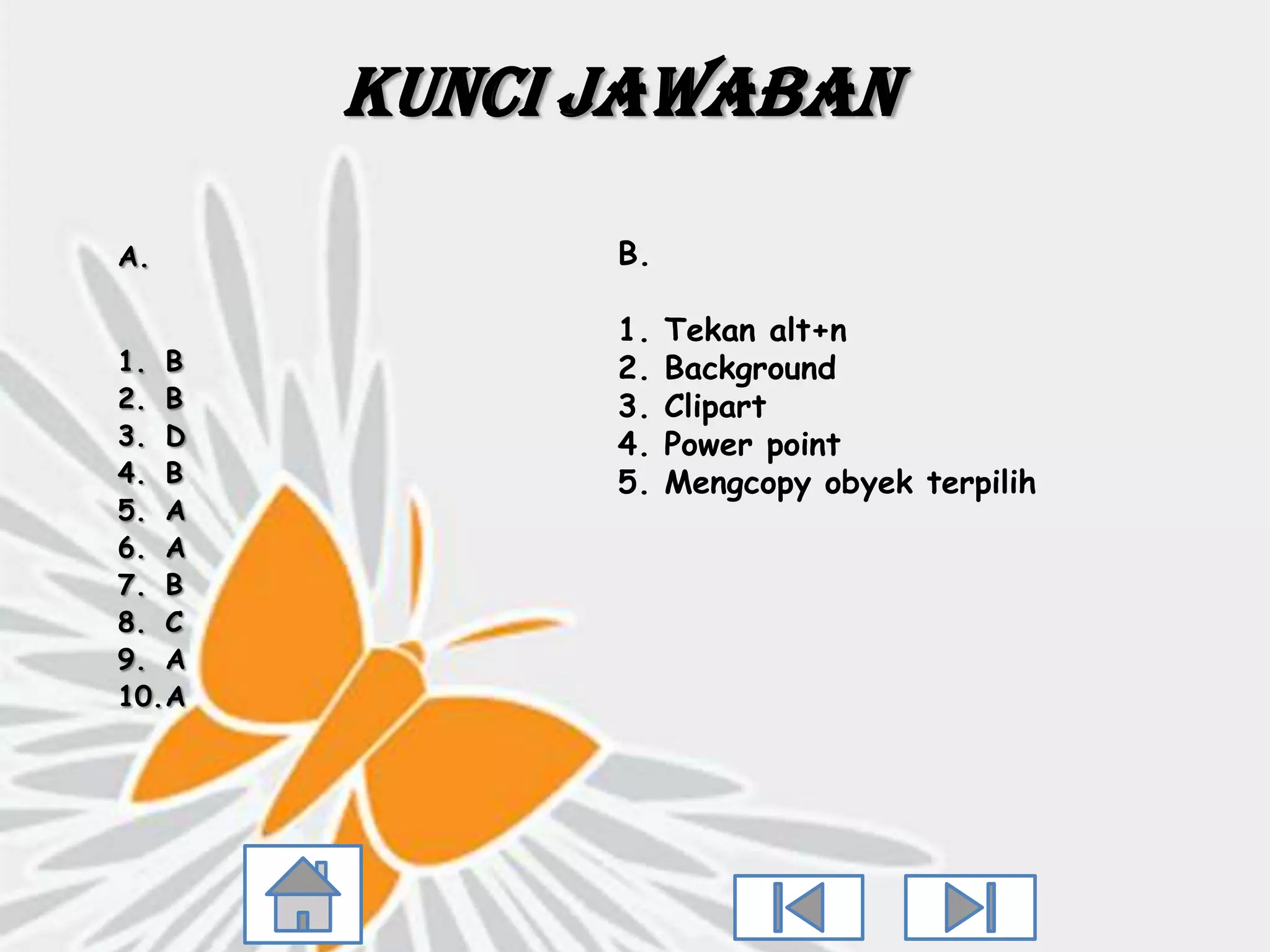 Kunci Jawaban

A.           B.

             1.   Tekan alt+n
1. B         2.   Background
2. B         3.   Clipart
3. D         4.   Power point
4. B         5.   Mengcopy obyek terpilih
5. A
6. A
7. B
8. C
9. A
10.A
 