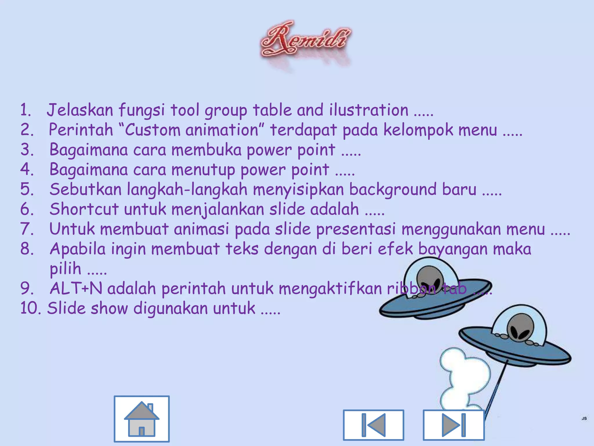 1.  Jelaskan fungsi tool group table and ilustration .....
2.  Perintah “Custom animation” terdapat pada kelompok menu .....
3.  Bagaimana cara membuka power point .....
4.  Bagaimana cara menutup power point .....
5.  Sebutkan langkah-langkah menyisipkan background baru .....
6.  Shortcut untuk menjalankan slide adalah .....
7.  Untuk membuat animasi pada slide presentasi menggunakan menu .....
8.  Apabila ingin membuat teks dengan di beri efek bayangan maka
    pilih .....
9. ALT+N adalah perintah untuk mengaktifkan ribbon tab .....
10. Slide show digunakan untuk .....
 