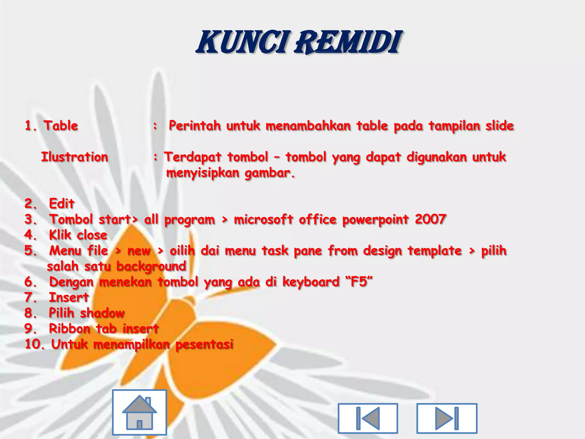 Kunci Remidi

1. Table           : Perintah untuk menambahkan table pada tampilan slide

     Ilustration   : Terdapat tombol – tombol yang dapat digunakan untuk
                     menyisipkan gambar.

2.  Edit
3.  Tombol start> all program > microsoft office powerpoint 2007
4.  Klik close
5.  Menu file > new > oilih dai menu task pane from design template > pilih
   salah satu background
6. Dengan menekan tombol yang ada di keyboard “F5”
7. Insert
8. Pilih shadow
9. Ribbon tab insert
10. Untuk menampilkan pesentasi
 
