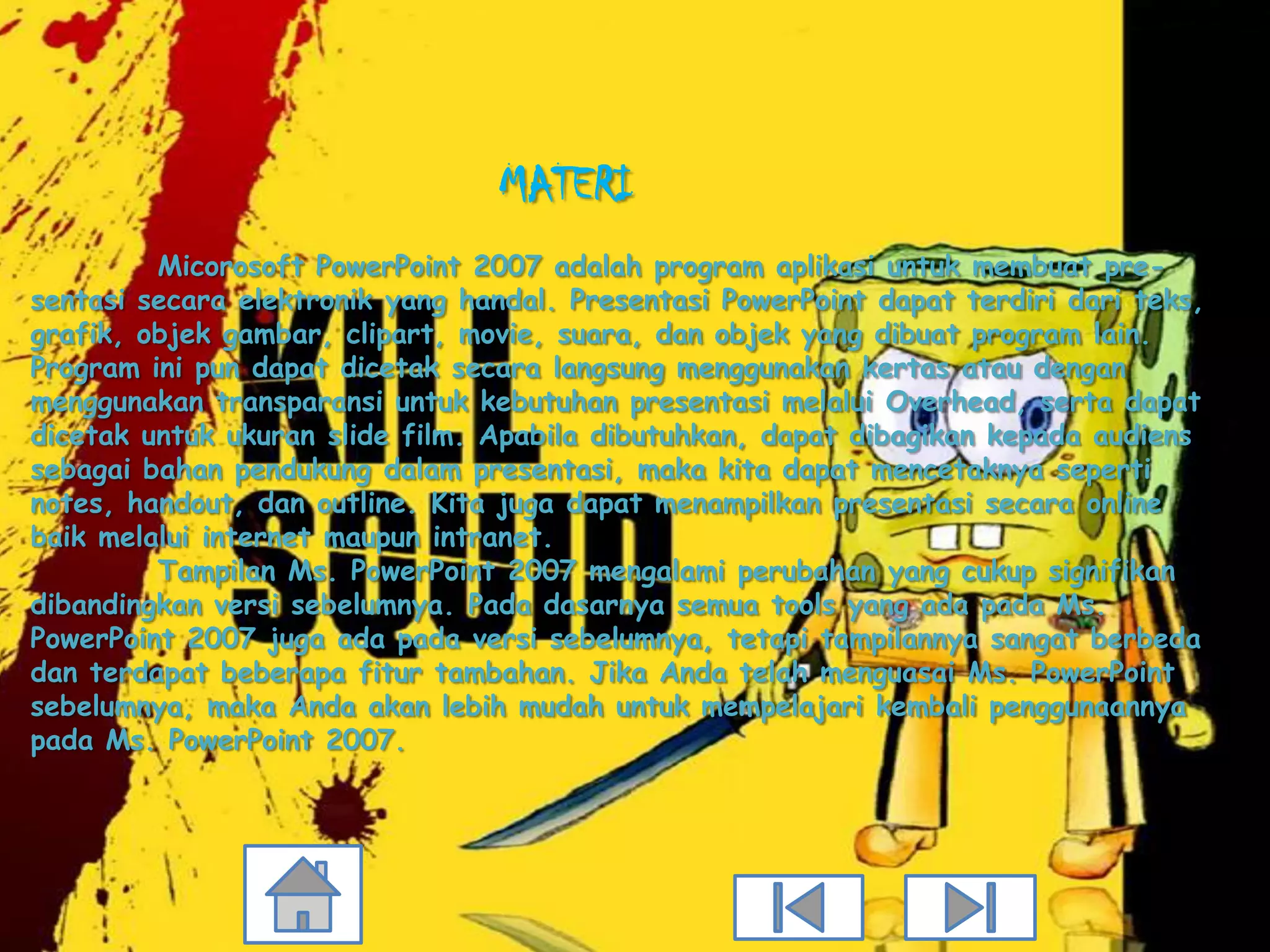 MATERI
         Micorosoft PowerPoint 2007 adalah program aplikasi untuk membuat pre-
sentasi secara elektronik yang handal. Presentasi PowerPoint dapat terdiri dari teks,
grafik, objek gambar, clipart, movie, suara, dan objek yang dibuat program lain.
Program ini pun dapat dicetak secara langsung menggunakan kertas atau dengan
menggunakan transparansi untuk kebutuhan presentasi melalui Overhead, serta dapat
dicetak untuk ukuran slide film. Apabila dibutuhkan, dapat dibagikan kepada audiens
sebagai bahan pendukung dalam presentasi, maka kita dapat mencetaknya seperti
notes, handout, dan outline. Kita juga dapat menampilkan presentasi secara online
baik melalui internet maupun intranet.
         Tampilan Ms. PowerPoint 2007 mengalami perubahan yang cukup signifikan
dibandingkan versi sebelumnya. Pada dasarnya semua tools yang ada pada Ms.
PowerPoint 2007 juga ada pada versi sebelumnya, tetapi tampilannya sangat berbeda
dan terdapat beberapa fitur tambahan. Jika Anda telah menguasai Ms. PowerPoint
sebelumnya, maka Anda akan lebih mudah untuk mempelajari kembali penggunaannya
pada Ms. PowerPoint 2007.
 