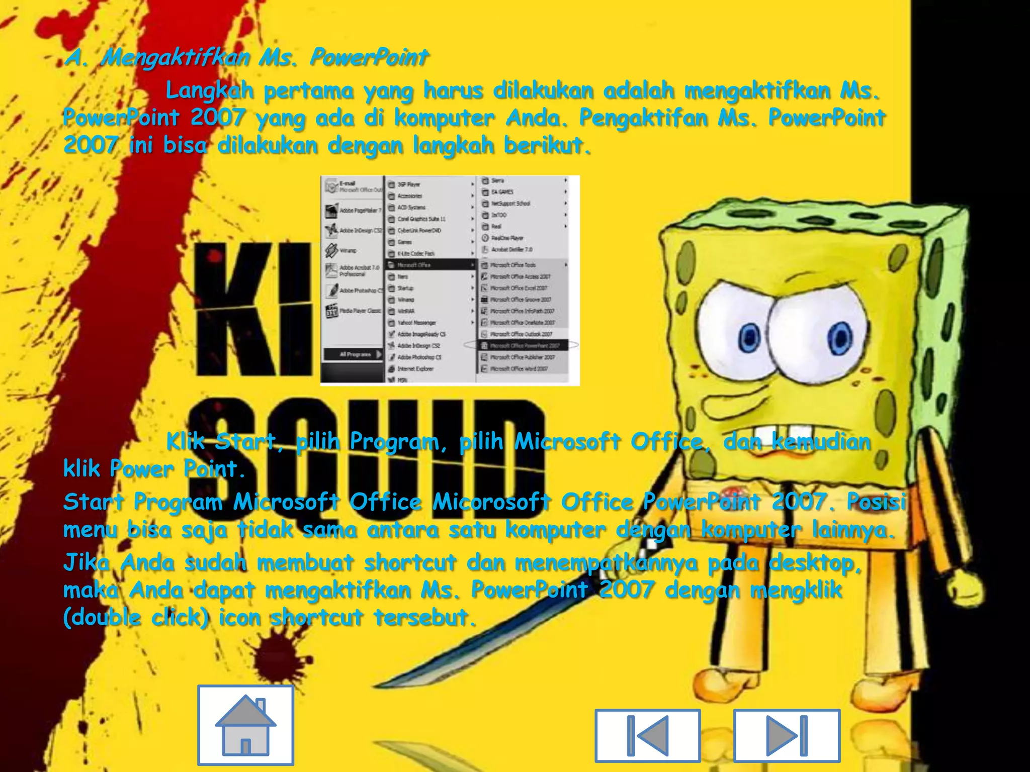 A. Mengaktifkan Ms. PowerPoint
         Langkah pertama yang harus dilakukan adalah mengaktifkan Ms.
PowerPoint 2007 yang ada di komputer Anda. Pengaktifan Ms. PowerPoint
2007 ini bisa dilakukan dengan langkah berikut.




         Klik Start, pilih Program, pilih Microsoft Office, dan kemudian
klik Power Point.
Start Program Microsoft Office Micorosoft Office PowerPoint 2007. Posisi
menu bisa saja tidak sama antara satu komputer dengan komputer lainnya.
Jika Anda sudah membuat shortcut dan menempatkannya pada desktop,
maka Anda dapat mengaktifkan Ms. PowerPoint 2007 dengan mengklik
(double click) icon shortcut tersebut.
 