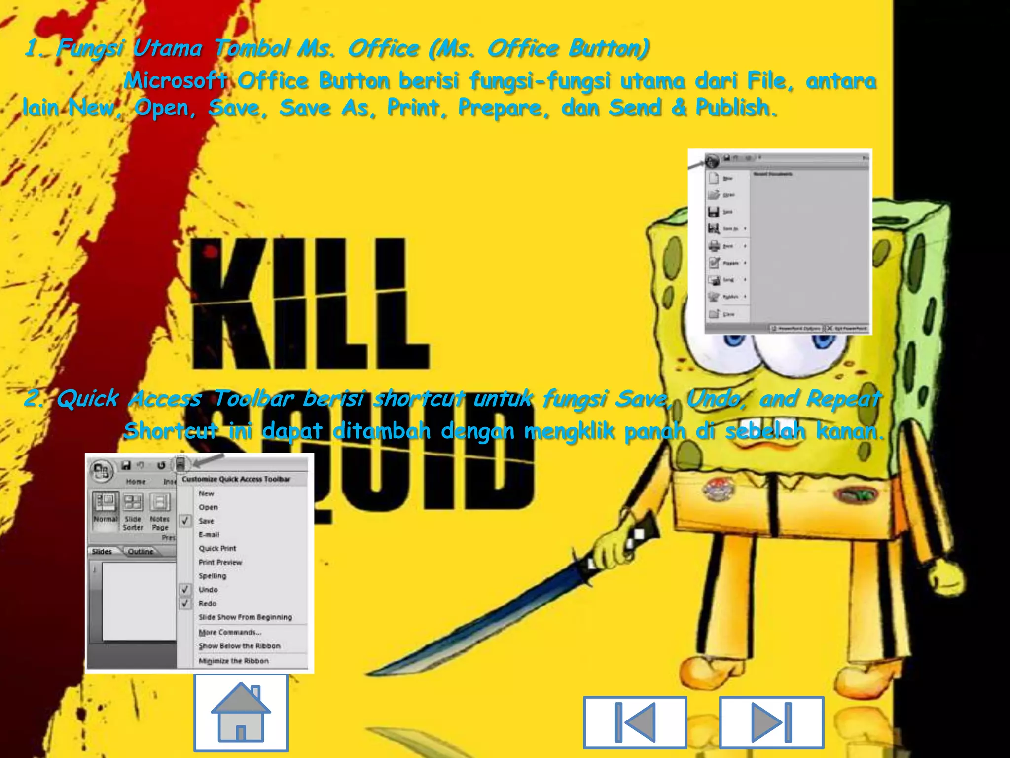 1. Fungsi Utama Tombol Ms. Office (Ms. Office Button)
         Microsoft Office Button berisi fungsi-fungsi utama dari File, antara
lain New, Open, Save, Save As, Print, Prepare, dan Send & Publish.




2. Quick Access Toolbar berisi shortcut untuk fungsi Save, Undo, and Repeat
         Shortcut ini dapat ditambah dengan mengklik panah di sebelah kanan.
 