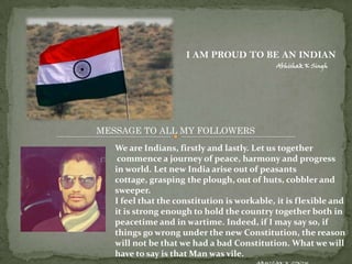 I AM PROUD TO BE AN INDIAN
                                             Abhishak K Singh




MESSAGE TO ALL MY FOLLOWERS
   We are Indians, firstly and lastly. Let us together
    commence a journey of peace, harmony and progress
   in world. Let new India arise out of peasants
   cottage, grasping the plough, out of huts, cobbler and
   sweeper.
   I feel that the constitution is workable, it is flexible and
   it is strong enough to hold the country together both in
   peacetime and in wartime. Indeed, if I may say so, if
   things go wrong under the new Constitution, the reason
   will not be that we had a bad Constitution. What we will
   have to say is that Man was vile.
 