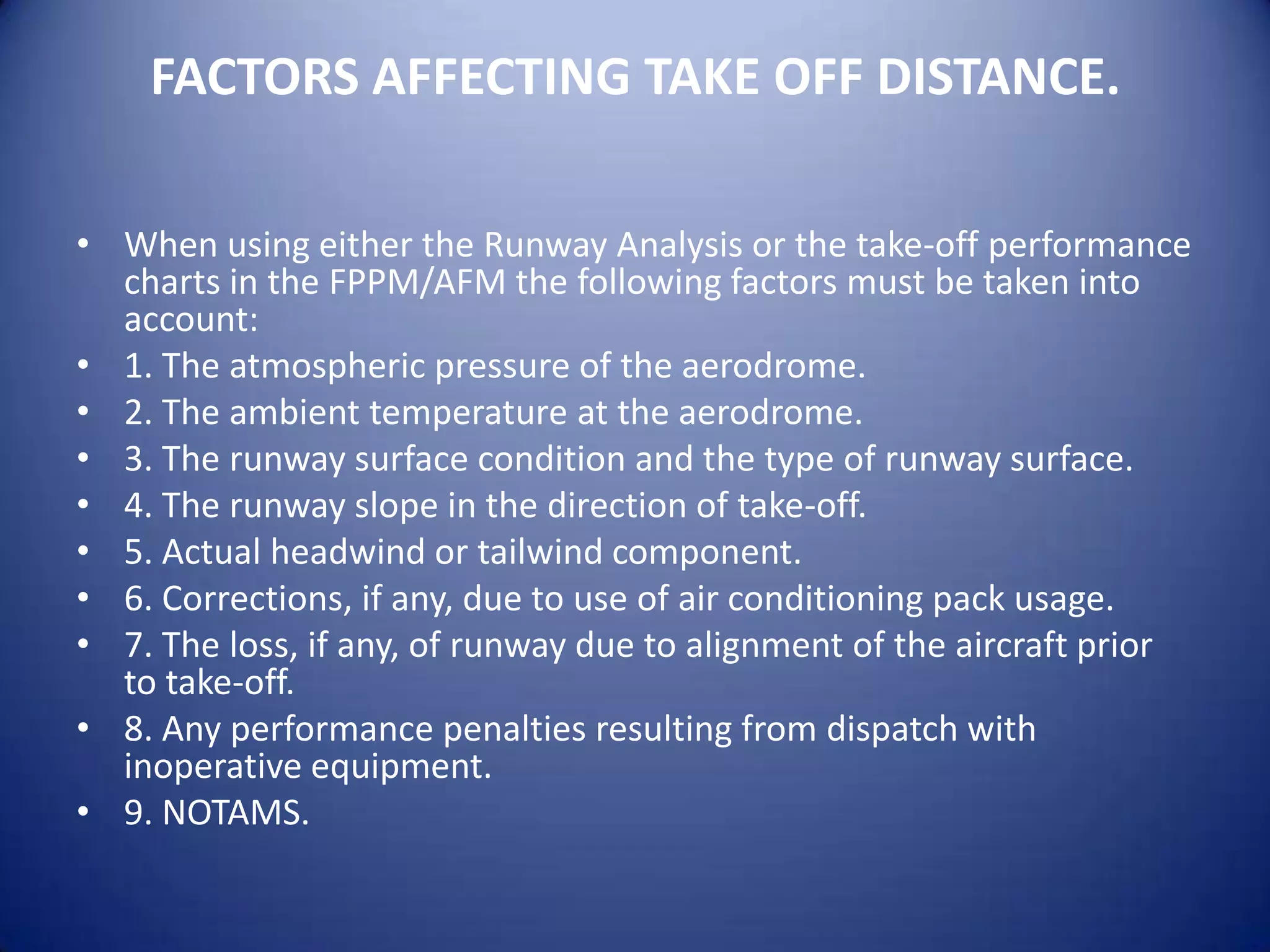 FACTORS AFFECTING TAKE OFF DISTANCE.

• When using either the Runway Analysis or the take-off performance
  charts in the FPPM/AFM the following factors must be taken into
  account:
• 1. The atmospheric pressure of the aerodrome.
• 2. The ambient temperature at the aerodrome.
• 3. The runway surface condition and the type of runway surface.
• 4. The runway slope in the direction of take-off.
• 5. Actual headwind or tailwind component.
• 6. Corrections, if any, due to use of air conditioning pack usage.
• 7. The loss, if any, of runway due to alignment of the aircraft prior
  to take-off.
• 8. Any performance penalties resulting from dispatch with
  inoperative equipment.
• 9. NOTAMS.
 
