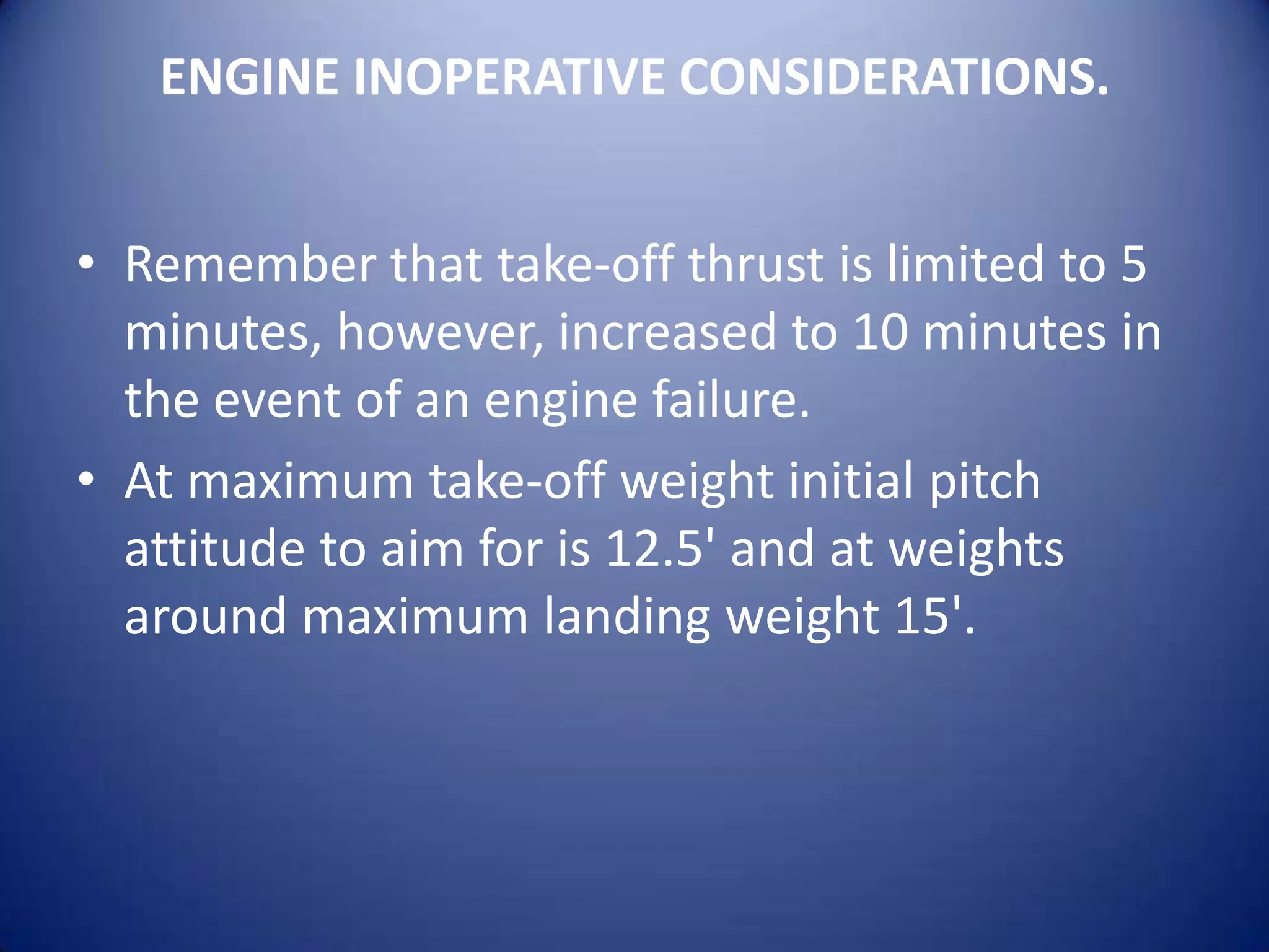 ENGINE INOPERATIVE CONSIDERATIONS.


• Remember that take-off thrust is limited to 5
  minutes, however, increased to 10 minutes in
  the event of an engine failure.
• At maximum take-off weight initial pitch
  attitude to aim for is 12.5' and at weights
  around maximum landing weight 15'.
 