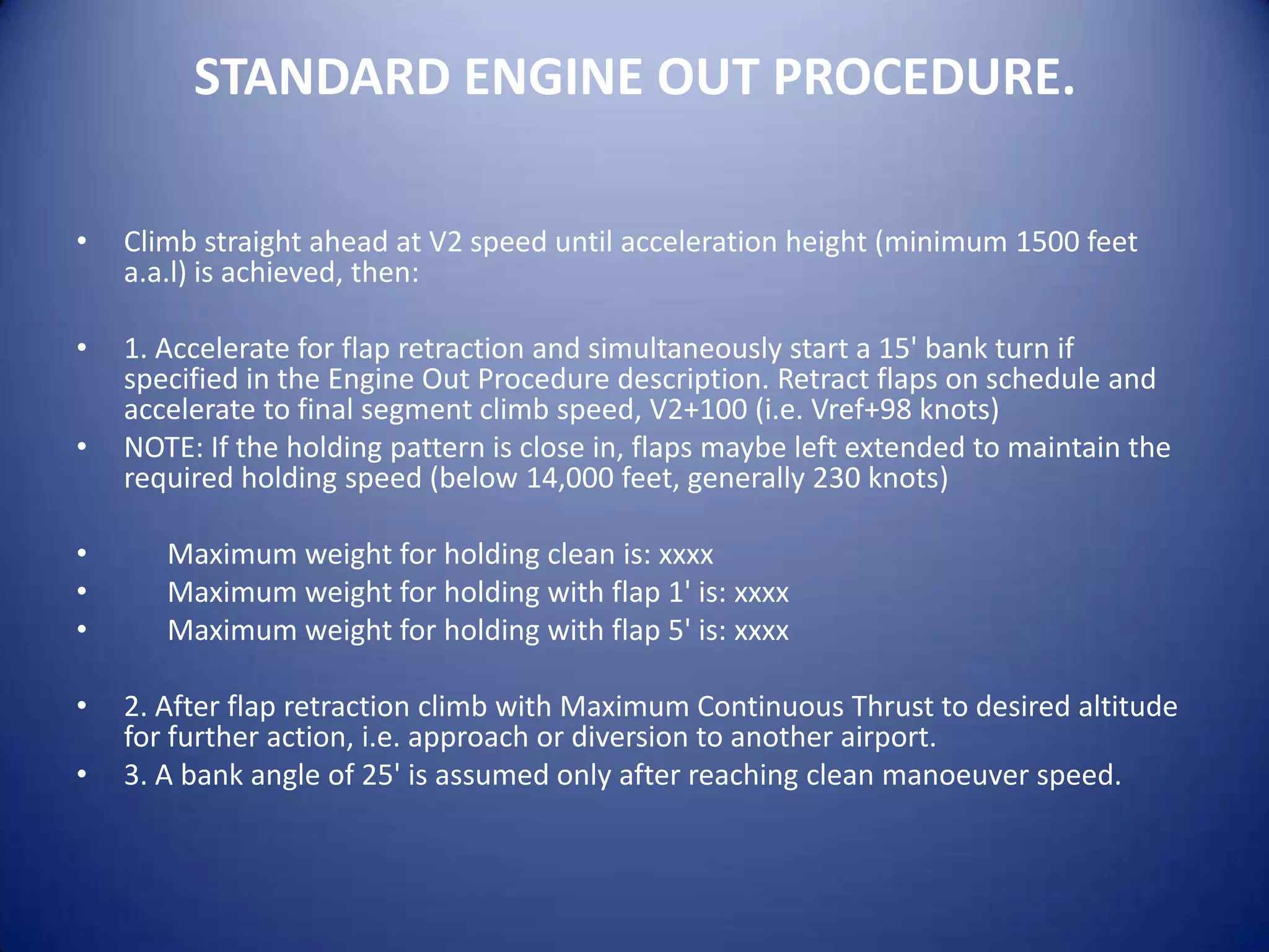 STANDARD ENGINE OUT PROCEDURE.

•   Climb straight ahead at V2 speed until acceleration height (minimum 1500 feet
    a.a.l) is achieved, then:

•   1. Accelerate for flap retraction and simultaneously start a 15' bank turn if
    specified in the Engine Out Procedure description. Retract flaps on schedule and
    accelerate to final segment climb speed, V2+100 (i.e. Vref+98 knots)
•   NOTE: If the holding pattern is close in, flaps maybe left extended to maintain the
    required holding speed (below 14,000 feet, generally 230 knots)

•      Maximum weight for holding clean is: xxxx
•      Maximum weight for holding with flap 1' is: xxxx
•      Maximum weight for holding with flap 5' is: xxxx

•   2. After flap retraction climb with Maximum Continuous Thrust to desired altitude
    for further action, i.e. approach or diversion to another airport.
•   3. A bank angle of 25' is assumed only after reaching clean manoeuver speed.
 