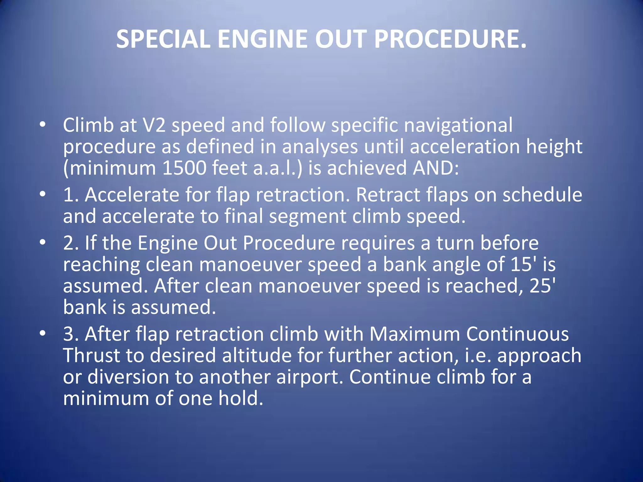 SPECIAL ENGINE OUT PROCEDURE.

• Climb at V2 speed and follow specific navigational
  procedure as defined in analyses until acceleration height
  (minimum 1500 feet a.a.l.) is achieved AND:
• 1. Accelerate for flap retraction. Retract flaps on schedule
  and accelerate to final segment climb speed.
• 2. If the Engine Out Procedure requires a turn before
  reaching clean manoeuver speed a bank angle of 15' is
  assumed. After clean manoeuver speed is reached, 25'
  bank is assumed.
• 3. After flap retraction climb with Maximum Continuous
  Thrust to desired altitude for further action, i.e. approach
  or diversion to another airport. Continue climb for a
  minimum of one hold.
 