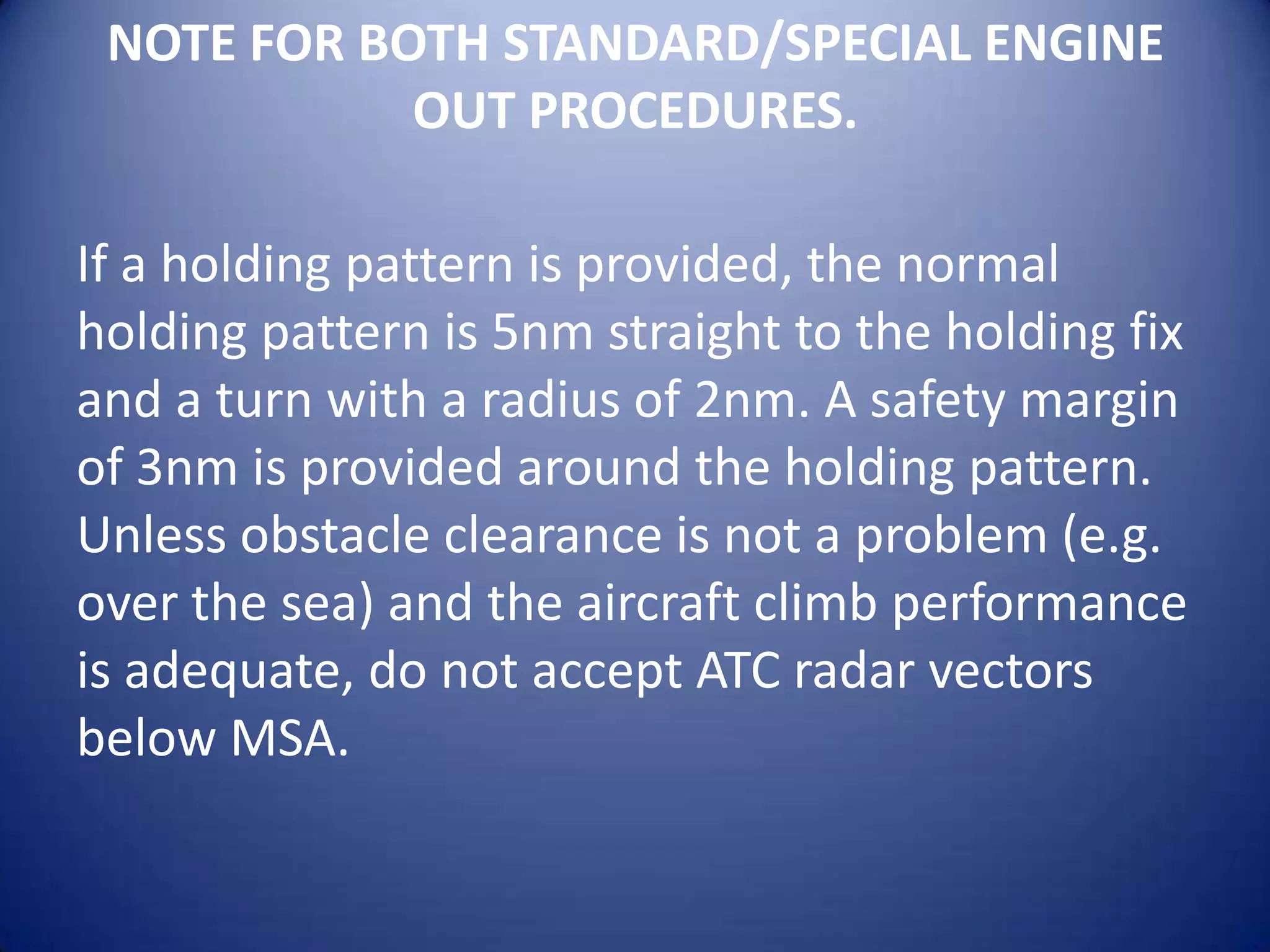 NOTE FOR BOTH STANDARD/SPECIAL ENGINE
            OUT PROCEDURES.

If a holding pattern is provided, the normal
holding pattern is 5nm straight to the holding fix
and a turn with a radius of 2nm. A safety margin
of 3nm is provided around the holding pattern.
Unless obstacle clearance is not a problem (e.g.
over the sea) and the aircraft climb performance
is adequate, do not accept ATC radar vectors
below MSA.
 