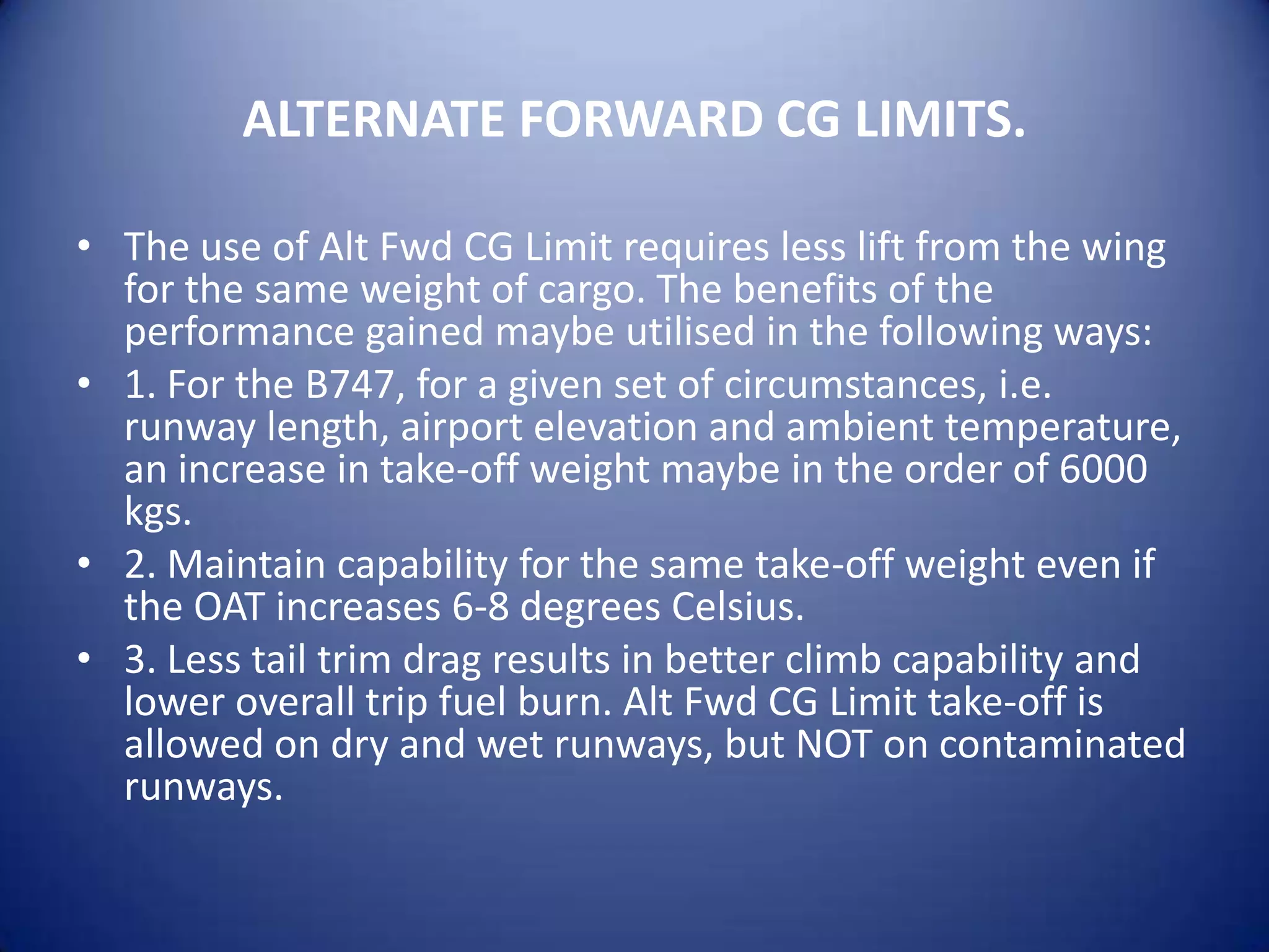 ALTERNATE FORWARD CG LIMITS.

• The use of Alt Fwd CG Limit requires less lift from the wing
  for the same weight of cargo. The benefits of the
  performance gained maybe utilised in the following ways:
• 1. For the B747, for a given set of circumstances, i.e.
  runway length, airport elevation and ambient temperature,
  an increase in take-off weight maybe in the order of 6000
  kgs.
• 2. Maintain capability for the same take-off weight even if
  the OAT increases 6-8 degrees Celsius.
• 3. Less tail trim drag results in better climb capability and
  lower overall trip fuel burn. Alt Fwd CG Limit take-off is
  allowed on dry and wet runways, but NOT on contaminated
  runways.
 