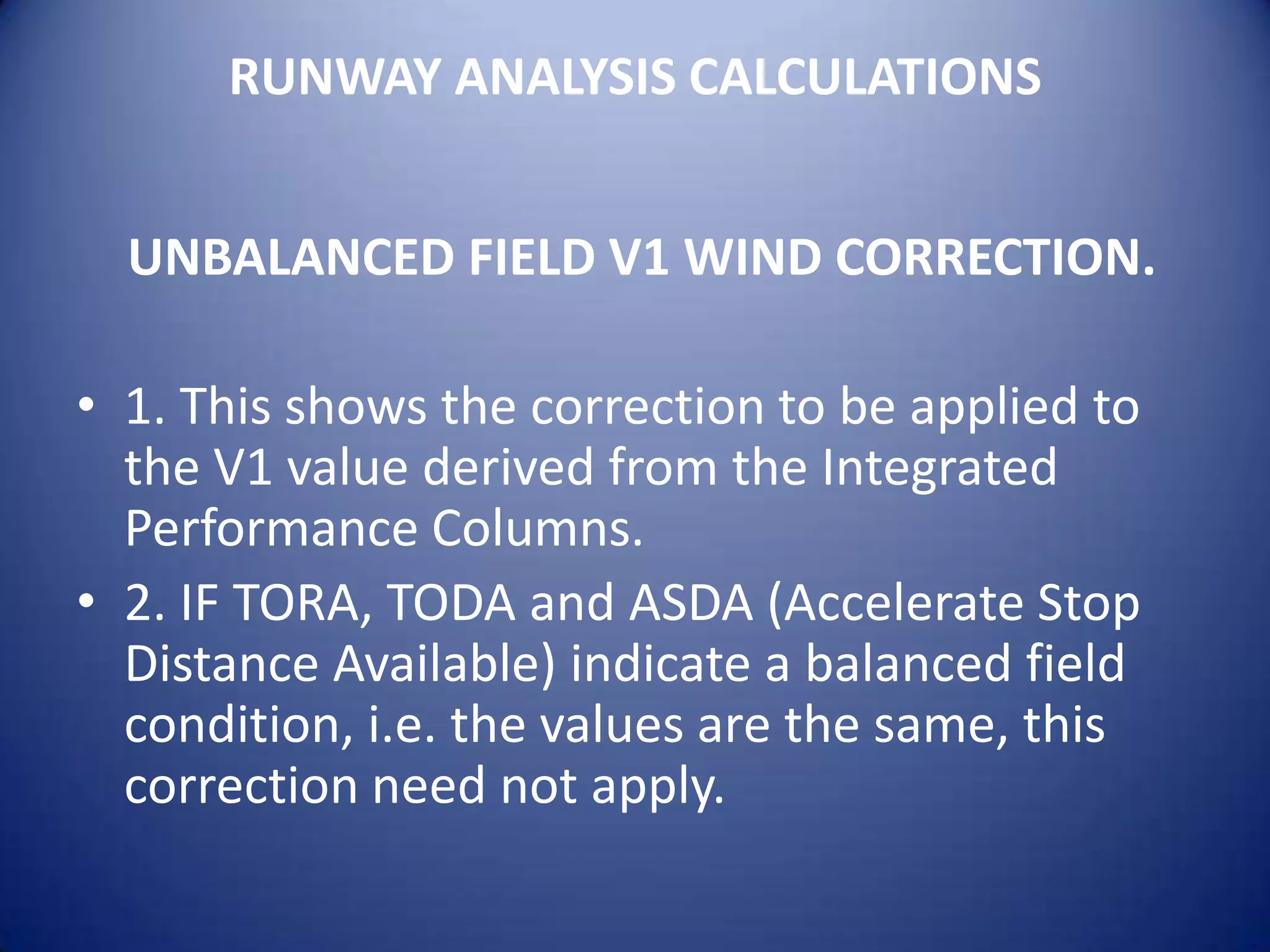 RUNWAY ANALYSIS CALCULATIONS


  UNBALANCED FIELD V1 WIND CORRECTION.

• 1. This shows the correction to be applied to
  the V1 value derived from the Integrated
  Performance Columns.
• 2. IF TORA, TODA and ASDA (Accelerate Stop
  Distance Available) indicate a balanced field
  condition, i.e. the values are the same, this
  correction need not apply.
 