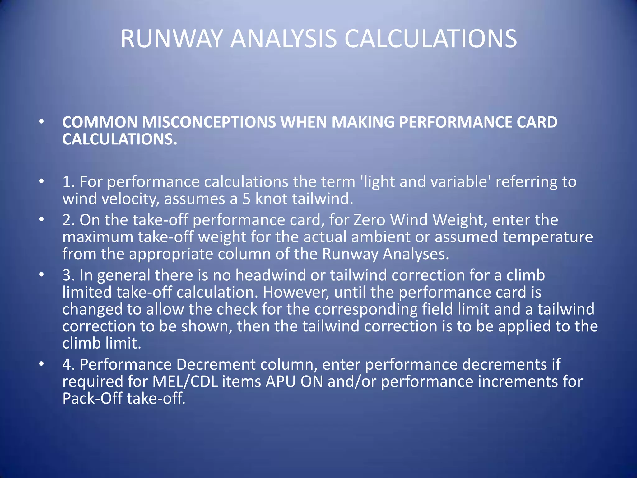 RUNWAY ANALYSIS CALCULATIONS

• COMMON MISCONCEPTIONS WHEN MAKING PERFORMANCE CARD
  CALCULATIONS.

• 1. For performance calculations the term 'light and variable' referring to
  wind velocity, assumes a 5 knot tailwind.
• 2. On the take-off performance card, for Zero Wind Weight, enter the
  maximum take-off weight for the actual ambient or assumed temperature
  from the appropriate column of the Runway Analyses.
• 3. In general there is no headwind or tailwind correction for a climb
  limited take-off calculation. However, until the performance card is
  changed to allow the check for the corresponding field limit and a tailwind
  correction to be shown, then the tailwind correction is to be applied to the
  climb limit.
• 4. Performance Decrement column, enter performance decrements if
  required for MEL/CDL items APU ON and/or performance increments for
  Pack-Off take-off.
 