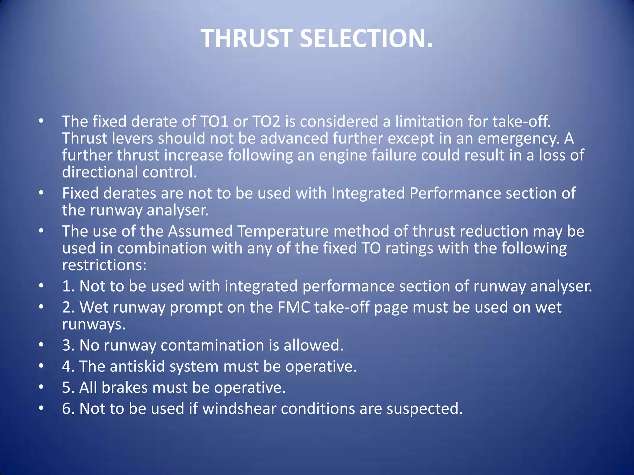 THRUST SELECTION.

• The fixed derate of TO1 or TO2 is considered a limitation for take-off.
  Thrust levers should not be advanced further except in an emergency. A
  further thrust increase following an engine failure could result in a loss of
  directional control.
• Fixed derates are not to be used with Integrated Performance section of
  the runway analyser.
• The use of the Assumed Temperature method of thrust reduction may be
  used in combination with any of the fixed TO ratings with the following
  restrictions:
• 1. Not to be used with integrated performance section of runway analyser.
• 2. Wet runway prompt on the FMC take-off page must be used on wet
  runways.
• 3. No runway contamination is allowed.
• 4. The antiskid system must be operative.
• 5. All brakes must be operative.
• 6. Not to be used if windshear conditions are suspected.
 
