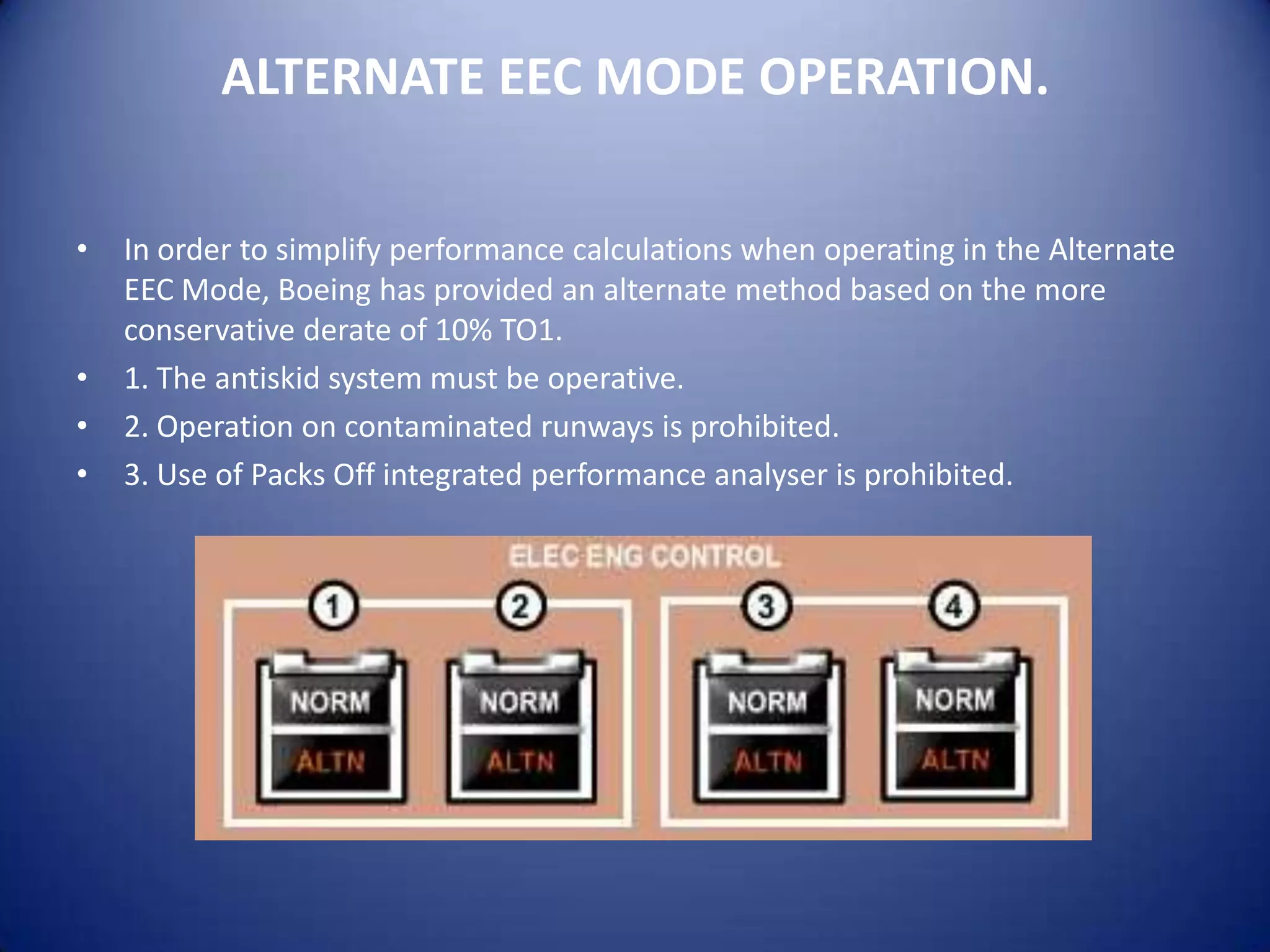 ALTERNATE EEC MODE OPERATION.

•   In order to simplify performance calculations when operating in the Alternate
    EEC Mode, Boeing has provided an alternate method based on the more
    conservative derate of 10% TO1.
•   1. The antiskid system must be operative.
•   2. Operation on contaminated runways is prohibited.
•   3. Use of Packs Off integrated performance analyser is prohibited.
 