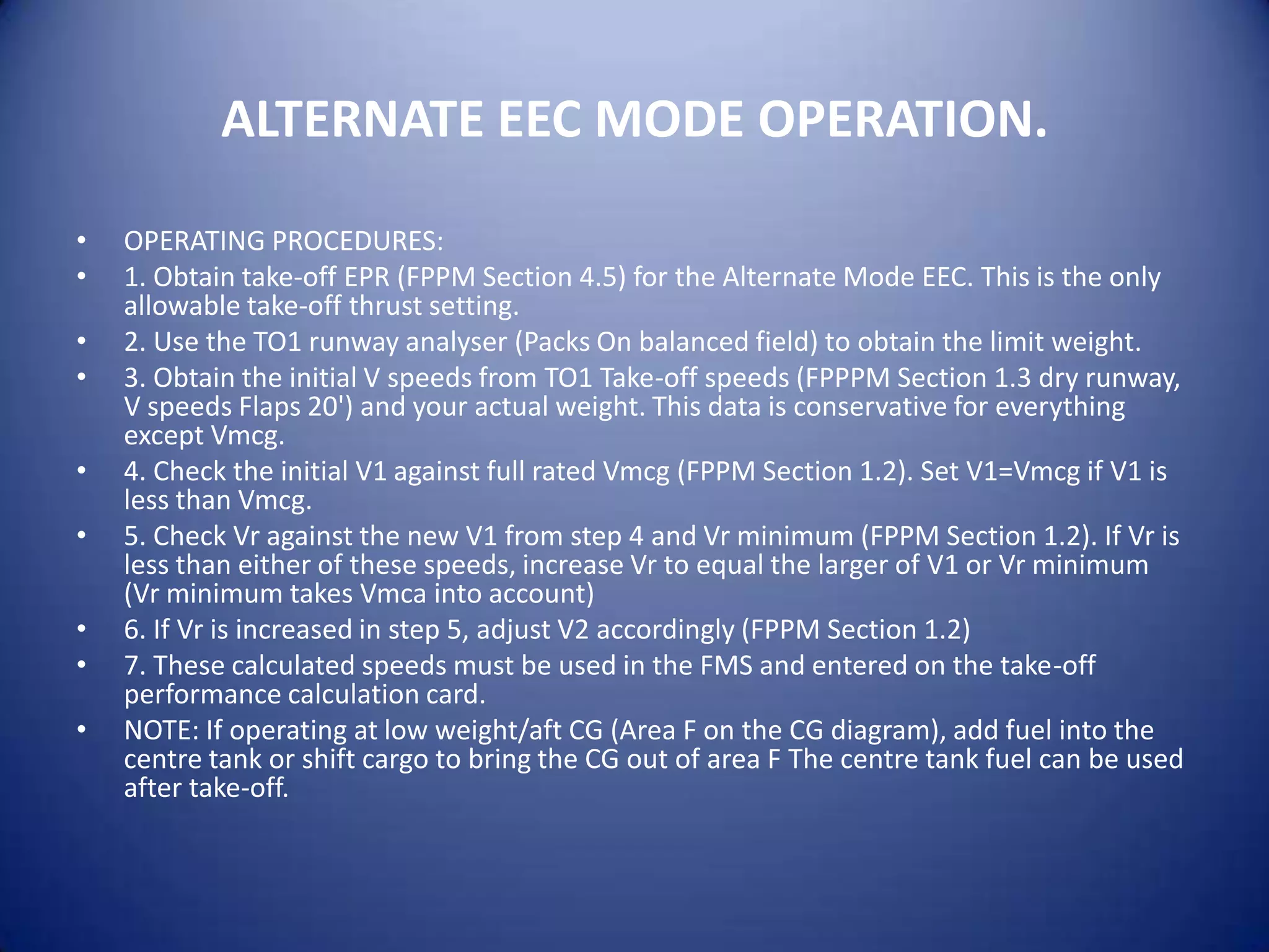 ALTERNATE EEC MODE OPERATION.

•   OPERATING PROCEDURES:
•   1. Obtain take-off EPR (FPPM Section 4.5) for the Alternate Mode EEC. This is the only
    allowable take-off thrust setting.
•   2. Use the TO1 runway analyser (Packs On balanced field) to obtain the limit weight.
•   3. Obtain the initial V speeds from TO1 Take-off speeds (FPPPM Section 1.3 dry runway,
    V speeds Flaps 20') and your actual weight. This data is conservative for everything
    except Vmcg.
•   4. Check the initial V1 against full rated Vmcg (FPPM Section 1.2). Set V1=Vmcg if V1 is
    less than Vmcg.
•   5. Check Vr against the new V1 from step 4 and Vr minimum (FPPM Section 1.2). If Vr is
    less than either of these speeds, increase Vr to equal the larger of V1 or Vr minimum
    (Vr minimum takes Vmca into account)
•   6. If Vr is increased in step 5, adjust V2 accordingly (FPPM Section 1.2)
•   7. These calculated speeds must be used in the FMS and entered on the take-off
    performance calculation card.
•   NOTE: If operating at low weight/aft CG (Area F on the CG diagram), add fuel into the
    centre tank or shift cargo to bring the CG out of area F The centre tank fuel can be used
    after take-off.
 